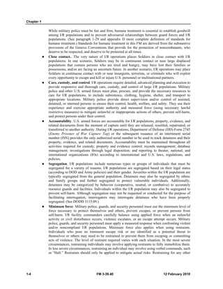 Chapter 1
1-4 FM 3-39.40 12 February 2010
While military police must be fair and firm, humane treatment is essential to establish goodwill
among I/R populations and to prevent adversarial relationships between guard forces and I/R
populations. (See paragraph 1-29 and appendix D more complete definition of standards for
humane treatment.) Standards for humane treatment in this FM are derived from the substantive
provisions of the Geneva Conventions that provide for the protection of noncombatants, who
deserve to be respected, and deserve to be protected at all times.
Close contact.. The very nature of I/R operations places Soldiers in close contact with I/R
populations. In one scenario, Soldiers may be in continuous contact or near large displaced
populations that contain persons who are tired and hungry, may have lost their families or
possessions, and/or are facing an uncertain future. In another scenario, I/R operations may place
Soldiers in continuous contact with or near insurgents, terrorists, or criminals who will exploit
every opportunity to escape and kill or injure U.S. personnel or multinational partners.
Care, custody, and control. I/R operations require detailed, advanced planning and execution to
provide responsive and thorough care, custody, and control of large I/R populations. Military
police and other U.S. armed forces must plan, procure, and provide the necessary resources to
care for I/R populations, to include subsistence, clothing, hygiene, shelter, and transport to
appropriate locations. Military police provide direct supervision and/or control of assisted,
detained, or interned persons to ensure their control, health, welfare, and safety. They use their
experience and exercise appropriate authority and measured force (using necessary lawful
restrictive measures) to mitigate unlawful or inappropriate actions of others, prevent self-harm,
and protect persons under their control.
Accountability. U.S. armed forces are accountable for I/R populations, property, evidence, and
related documents from the moment of capture until they are released, resettled, repatriated, or
transferred to another authority. During I/R operations, Department of Defense (DD) Form 2745
(Enemy Prisoner of War Capture Tag) or the subsequent issuance of an internment serial
number (ISN) provides the only authorized serial number to be used to track detainees and their
property, evidence, and related documents. Accountability must be maintained throughout all
activities required for custody; property and evidence control; records management; database
management; investigations through legal disposition; and reporting to theater, national, and
international organizations (IOs) according to international and U.S. laws, regulations, and
policies.
Segregation. I/R populations include numerous types or groups of individuals that must be
segregated for a variety of reasons. I/R populations are segregated based on their legal status
(according to DOD and Army policies) and their gender. Juveniles within the I/R population are
typically segregated from the general population. Detainees may also be segregated by ethnic
and family groups and further segregated to protect vulnerable individuals. Additionally,
detainees may be categorized by behavior (cooperative, neutral, or combative) to accurately
resource guards and facilities. Individuals within the I/R population may also be segregated to
prevent self-harm. Although segregation may not be requested or conducted for the purpose of
facilitating interrogation, interrogators may interrogate detainees who have been properly
segregated. (See DODD 3115.09.)
Minimum force. Military police, guards, and security personnel must use the minimum level of
force necessary to protect themselves and others, prevent escapes, or prevent persons from
self-harm. I/R facility commanders carefully balance using applied force when an unlawful
activity or civil disturbance occurs, violence escalates, or an escape attempt occurs. Military
police, guards, and security personnel must apply a measured response when confronting violent
and/or noncompliant I/R populations. Minimum force also applies when using restraints.
Individuals who pose an imminent escape risk or are identified as a potential threat to
themselves or others may need to be restrained to prevent them from escaping or committing
acts of violence. The level of restraint required varies with each situation. In the most severe
circumstances, restraining individuals may involve applying restraints to fully immobilize them.
In less severe circumstances, restraining an individual may involve using verbal commands, such
as “Halt.” Restraints should only be applied to mitigate actual risks. Restraining for any other
 