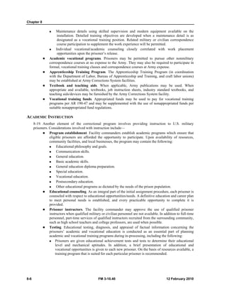 Chapter 8
8-6 FM 3-10.40 12 February 2010
Maintenance details using skilled supervision and modern equipment available on the
installation. Detailed training objectives are developed when a maintenance detail is as
designated as a vocational training position. Related military or civilian correspondence
course participation to supplement the work experience will be permitted.
Individual vocational/academic counseling closely correlated with work placement
opportunities upon the prisoner’s release.
Academic vocational programs. Prisoners may be permitted to pursue other nonmilitary
correspondence courses at no expense to the Army. They may also be required to participate in
formal, vocational training classes and correspondence courses at Army expense.
Apprenticeship Training Program. The Apprenticeship Training Program (in coordination
with the Department of Labor, Bureau of Apprenticeship and Training, and craft labor unions)
may be established at Army Corrections System facilities.
Textbook and teaching aids. When applicable, Army publications may be used. When
appropriate and available, textbooks, job instruction sheets, industry standard textbooks, and
teaching aids/devices may be furnished by the Army Corrections System facility.
Vocational training funds. Appropriated funds may be used to pay for vocational training
programs per AR 190-47 and may be supplemented with the use of nonappropriated funds per
suitable nonappropriated fund regulations.
ACADEMIC INSTRUCTION
8-19. Another element of the correctional program involves providing instruction to U.S. military
prisoners. Considerations involved with instruction include—
Program establishment. Facility commanders establish academic programs which ensure that
eligible prisoners are afforded the opportunity to participate. Upon availability of resources,
community facilities, and local businesses, the program may contain the following:
Educational philosophy and goals.
Communication skills.
General education.
Basic academic skills.
General education diploma preparation.
Special education.
Vocational education.
Postsecondary education.
Other educational programs as dictated by the needs of the prison population.
Educational counseling. As an integral part of the initial assignment procedure, each prisoner is
counseled with respect to educational opportunities/needs. A definitive education and career plan
to meet personal needs is established, and every practicable opportunity to complete it is
provided.
Prisoner instructors. The facility commander may approve the use of qualified prisoner
instructors when qualified military or civilian personnel are not available. In addition to full-time
personnel, part-time services of qualified instructors recruited from the surrounding community,
such as high school teachers and college professors, are used when possible.
Testing. Educational testing, diagnosis, and appraisal of factual information concerning the
prisoners’ academic and vocational education is conducted as an essential part of planning
academic and vocational training programs during in-processing, including the following:
Prisoners are given educational achievement tests and tests to determine their educational
level and mechanical aptitudes. In addition, a brief presentation of educational and
vocational opportunities is given to each new prisoner. On the basis of resources available, a
training program that is suited for each particular prisoner is recommended.
 