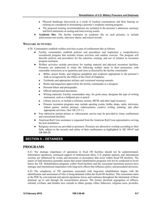 Rehabilitation of U.S. Military Prisoners and Detainees
12 February 2010 FM 3-39.40 8-7
Physical handicaps discovered as a result of medical examinations and their bearing on
training are considered in formulating a prisoner’s academic training program.
The proposed training recommendations are included in the prisoner’s admission summary
and brief statements on testing and interviewing results.
Academic files. The facility maintains an academic file on each prisoner, to include
achievement test results, interview sheets, and school records.
WELFARE ACTIVITIES
8-20. Commanders establish welfare activities as part of confinement this as follows:
Facility commanders establish policies and procedures and implement a comprehensive
recreational program that includes leisure activities and outdoor exercise. The program will
describe policies and procedures for the selection, training, and use of inmates as recreation
program assistants.
Welfare activities include provisions for reading material and physical recreation facilities.
Prisoners are authorized to retain the following welfare items in their possession, with
reasonable restrictions as to quantities and sizes as directed by the facility commander:
Bibles, prayer books, and religious pamphlets and scriptures appropriate to the prisoner’s
faith as recognized by the Office of the Chief of Chaplains.
Textbooks and appropriate military and vocational training manuals.
Books and magazines approved by the facility commander or a designee.
Personal letters and photographs.
Official and personal documents.
Writing materials. Facility commanders may, for good cause, designate the type of writing
instrument, such as a ballpoint pen or pencil.
Library services, to include a reference section, MCM, and other legal resources.
Prisoner recreation programs may include sporting events, hobby shops, radio, television,
indoor games, motion pictures, videocassettes, creative writing, painting, and other
appropriate activities. (See AR 215-1.)
Free admission motion picture or videocassette service may be provided to Army confinement
and correctional facilities.
American Red Cross assistance is requested from the American Red Cross representative serving
the host installation.
Religious services are provided to prisoners. Prisoners are allowed to worship according to their
faith, subject to the security and safety of their confinement as highlighted in AR 190-47 and
AR 600-20.
SECTION II – DETAINEES
PROGRAMS
8-21. The strategic importance of operations in fixed I/R facilities should not be underestimated.
Information operations, continued support of multinational allies, U.S. popular opinion, and international
scrutiny are influenced by events and processes or procedures that occur within fixed I/R facilities. The
nature of field detention generally means that actual rehabilitation programs will not be conducted at levels
below the TIF. Rehabilitation programs within fixed facilities and the associated internment process have
strategic and international importance with long-term effects that influence policy and procedural decisions.
8-22. The complexity of TIF operations associated with long-term rehabilitation begins with the
identification and assessment of who is being detained within the fixed I/R facilities. This assessment starts
at the POC by conventional and special operations forces and continues throughout the internment of those
detained, up to and through the reconciliation process. The former doctrinal segregation of officers,
enlisted, civilians, and females now extends to ethnic groups, tribes, behaviors, religious sects, juveniles,
 