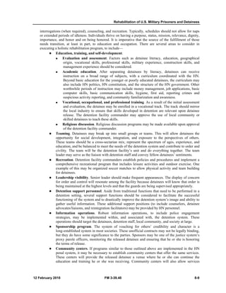 Rehabilitation of U.S. Military Prisoners and Detainees
12 February 2010 FM 3-39.40 8-9
interrogations (when required), counseling, and recreation. Typically, schedules should not allow for naps
or extended periods of idleness. Individuals thrive on having a purpose, status, mission, relevance, dignity,
importance, and honor and on being honored. It is imperative that the source of the fulfillment of those
needs transition, at least in part, to education and occupation. There are several areas to consider in
executing a holistic rehabilitation program, to include—
Education, training, and self-development.
Evaluation and assessment. Factors such as detainee literacy, education, geographical
origin, vocational skills, professional skills, military experience, construction skills, and
management experience should be considered.
Academic education. After separating detainees by literacy, detainees can receive
instruction on a broad range of subjects, with a curriculum coordinated with the HN.
Beyond basic education for the younger or poorly educated detainees, the curriculum may
also include HN politics, HN constitution, and the structure of the HN government. Other
worthwhile periods of instruction may include money management, job applications, basic
computer skills, basic communication skills, hygiene, first aid, reporting crimes and
suspicious activity reporting, and community familiarization and awareness.
Vocational, occupational, and professional training. As a result of the initial assessment
and evaluation, the detainee may be enrolled in a vocational track. The track should mirror
the local industry to ensure that skills developed in detention are relevant upon detainee
release. The detention facility commander may approve the use of local community or
skilled detainees to teach these skills.
Religious discussion. Religious discussion programs may be made available upon approval
of the detention facility commander.
Teaming. Detainees may break up into small groups or teams. This will allow detainees the
opportunity for social development, integration, and exposure to the perspectives of others.
These teams should be a cross-sectarian mix; represent the spectrum of ages, experience, and
education; and be balanced to meet the needs of the detention system and contribute to order and
civility. The team will be the detention facility’s unit and do everything together. The team
leader may serve as the liaison with detention staff and convey fellow detainees’ sentiments.
Recreation. Detention facility commanders establish policies and procedures and implement a
comprehensive recreational program that includes leisure activities and outdoor exercise. One
example of this may be organized soccer matches to allow physical activity and team building
for detainees.
Leadership visibility. Senior leader should make frequent appearances. The display of concern
for order and control will resonate among the facility because detainees will know that order is
being maintained at the highest levels and that the guards are being supervised appropriately.
Detention support personnel. Aside from traditional functions that need to be performed in a
detention setting, several support functions should be considered to facilitate the successful
functioning of the system and to drastically improve the detention system’s image and ability to
gather useful information. These additional support positions (to include counselors, detainee
advocates/liaisons, and reintegration facilitators) may be provided by HN personnel.
Information operations. Robust information operations, to include police engagement
strategies, may be implemented within, and associated with, the detention system. These
operations should target the detainees, detention staff, local community, and society at large.
Sponsorship program. The system of vouching for others’ credibility and character is a
long-established system in most societies. These unofficial contracts may not be legally binding,
but they do have some significance to the parties. Sponsors may be one of the justice system’s
proxy parole officers, monitoring the released detainee and ensuring that he or she is honoring
the terms of release.
Community centers. If programs similar to those outlined above are implemented in the HN
penal system, it may be necessary to establish community centers that offer the same services.
These centers will provide the released detainee a venue where he or she can continue the
education and training he or she was receiving. Community centers will also allow services
 