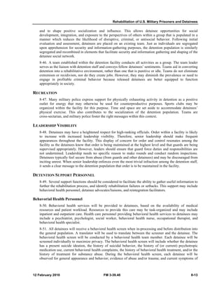 Rehabilitation of U.S. Military Prisoners and Detainees
12 February 2010 FM 3-39.40 8-13
and to shape positive socialization and influence. This allows detainee opportunities for social
development, integration, and exposure to the perspectives of others within a group that is populated in a
manner which reduces the likelihood of disruptive, criminal, or antisocial behavior. Following initial
evaluation and assessment, detainees are placed on an existing team. Just as individuals are segregated
upon apprehension for security and information-gathering purposes, the detention population is similarly
segregated and recombined in elements that facilitate security and information gathering and shaping of the
detainee social network.
8-46. A team established within the detention facility conducts all activities as a group. The team leader
serves as the liaison with detention staff and conveys fellow detainees’ sentiments. Teams aid in converting
detention into a rehabilitative environment, rather than one that is punitive or idle. Teams do not eliminate
extremism or recidivism, nor do they create jobs. However, they may diminish the prevalence or need to
engage in profitable criminal behavior because released detainees are better equipped to function
appropriately in society.
RECREATION
8-47. Many military police express support for physically exhausting activity in detention as a positive
outlet for energy that may otherwise be used for counterproductive purposes. Sports clubs may be
organized within the facility for this purpose. Time and space are set aside to accommodate detainees’
physical exercise. This also contributes to the socialization of the detention population. Teams are
cross-sectarian, and military police foster the right messages within this context.
LEADERSHIP VISIBILITY
8-48. Detainees may have a heightened respect for high-ranking officials. Order within a facility is likely
to increase with increased leadership visibility. Therefore, senior leadership should make frequent
appearances throughout the facility. This display of concern for order and control resonates among the
facility as the detainees know that order is being maintained at the highest level and that guards are being
supervised appropriately. However, leaders should ensure that guard force duties and responsibilities are
not undermined. Leadership needs no specific reason to make rounds and conduct random inspections.
Detainees typically feel secure from abuse (from guards and other detainees) and may be discouraged from
inciting unrest. When senior leadership enforces even the most trivial infraction among the detention staff,
it sends a clear message to the detention population that order is to be maintained in the facility.
DETENTION SUPPORT PERSONNEL
8-49. Several support functions should be considered to facilitate the ability to gather useful information to
further the rehabilitation process, and identify rehabilitation failures or setbacks. This support may include
behavioral health personnel, detainee advocates/liaisons, and reintegration facilitators.
Behavorial Health Personnel
8-50. Behavioral health services will be provided to detainees, based on the availability of medical
resources and patient workload. Resources to provide this care may be task-organized and may include
inpatient and outpatient care. Health care personnel providing behavioral health services to detainees may
include a psychiatrist, psychologist, social worker, behavioral health nurse, occupational therapist, and
behavioral health specialist.
8-51. All detainees will receive a behavioral health screen when in-processing and before distribution into
the general population. A translator will be used to translate between the screener and the detainee. The
behavioral health screen will be conducted by a behavioral health team member. Each detainee will be
screened individually to maximize privacy. The behavioral health screen will include whether the detainee
has a present suicide ideation, the history of suicidal behavior, the history of (or current) psychotropic
medication use, current behavioral health complaints, the history of behavioral health treatment, and/or the
history of treatment for substance abuse. During the behavioral health screen, each detainee will be
observed for general appearance and behavior; evidence of abuse and/or trauma; and current symptoms of
 