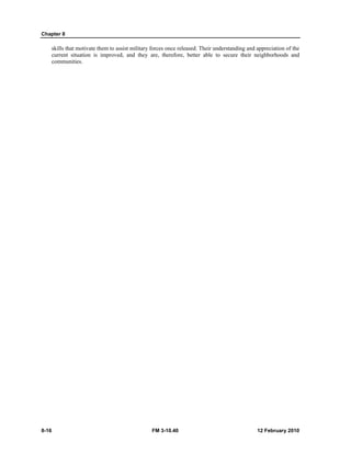 Chapter 8
8-16 FM 3-10.40 12 February 2010
skills that motivate them to assist military forces once released. Their understanding and appreciation of the
current situation is improved, and they are, therefore, better able to secure their neighborhoods and
communities.
 
