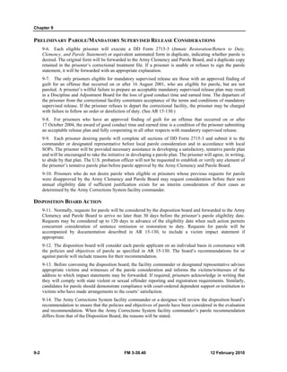 Chapter 9
9-2 FM 3-39.40 12 February 2010
PRELIMINARY PAROLE/MANDATORY SUPERVISED RELEASE CONSIDERATIONS
9-6. Each eligible prisoner will execute a DD Form 2715-3 (Inmate Restoration/Return to Duty,
Clemency, and Parole Statement) or equivalent automated form in duplicate, indicating whether parole is
desired. The original form will be forwarded to the Army Clemency and Parole Board, and a duplicate copy
retained in the prisoner’s correctional treatment file. If a prisoner is unable or refuses to sign the parole
statement, it will be forwarded with an appropriate explanation.
9-7. The only prisoners eligible for mandatory supervised release are those with an approved finding of
guilt for an offense that occurred on or after 16 August 2001, who are eligible for parole, but are not
paroled. A prisoner’s willful failure to prepare an acceptable mandatory supervised release plan may result
in a Discipline and Adjustment Board for the loss of good conduct time and earned time. The departure of
the prisoner from the correctional facility constitutes acceptance of the terms and conditions of mandatory
supervised release. If the prisoner refuses to depart the correctional facility, the prisoner may be charged
with failure to follow an order or dereliction of duty. (See AR 15-130.)
9-8. For prisoners who have an approved finding of guilt for an offense that occurred on or after
17 October 2004, the award of good conduct time and earned time is a condition of the prisoner submitting
an acceptable release plan and fully cooperating in all other respects with mandatory supervised release.
9-9. Each prisoner desiring parole will complete all sections of DD Form 2715-3 and submit it to the
commander or designated representative before local parole consideration and in accordance with local
SOPs. The prisoner will be provided necessary assistance in developing a satisfactory, tentative parole plan
and will be encouraged to take the initiative in developing a parole plan. The prisoner will agree, in writing,
to abide by that plan. The U.S. probation officer will not be requested to establish or verify any element of
the prisoner’s tentative parole plan before parole approval by the Army Clemency and Parole Board.
9-10. Prisoners who do not desire parole when eligible or prisoners whose previous requests for parole
were disapproved by the Army Clemency and Parole Board may request consideration before their next
annual eligibility date if sufficient justification exists for an interim consideration of their cases as
determined by the Army Corrections System facility commander.
DISPOSITION BOARD ACTION
9-11. Normally, requests for parole will be considered by the disposition board and forwarded to the Army
Clemency and Parole Board to arrive no later than 30 days before the prisoner’s parole eligibility date.
Requests may be considered up to 120 days in advance of the eligibility date when such action permits
concurrent consideration of sentence remission or restoration to duty. Requests for parole will be
accompanied by documentation described in AR 15-130, to include a victim impact statement if
appropriate.
9-12. The disposition board will consider each parole applicant on an individual basis in consonance with
the policies and objectives of parole as specified in AR 15-130. The board’s recommendations for or
against parole will include reasons for their recommendation.
9-13. Before convening the disposition board, the facility commander or designated representative advises
appropriate victims and witnesses of the parole consideration and informs the victims/witnesses of the
address to which impact statements may be forwarded. If required, prisoners acknowledge in writing that
they will comply with state violent or sexual offender reporting and registration requirements. Similarly,
candidates for parole should demonstrate compliance with court-ordered dependent support or restitution to
victims who have made arrangements to the courts’ satisfaction.
9-14. The Army Corrections System facility commander or a designee will review the disposition board’s
recommendation to ensure that the policies and objectives of parole have been considered in the evaluation
and recommendation. When the Army Corrections System facility commander’s parole recommendation
differs from that of the Disposition Board, the reasons will be stated.
 