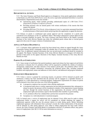 Parole, Transfer, or Release of U.S. Military Prisoners and Detainees
12 February 2010 FM 3-39.40 9-3
DEPARTMENTAL ACTIONS
9-15. The Army Clemency and Parole Board approves or disapproves Army parole applications submitted
to that board, on a DA Form 4459 (Parole Action Record) or equivalent automated form/letter to record its
determinations. Departmental actions also include—
Announcing parole, which includes providing authenticated copies of a DD Form 2716-1
(Department of Defense Certificate of Parole).
Providing prisoners who are denied parole with written notification of the reasons that their
request was denied.
Providing DD Form 2716 (Parole Acknowledgement Letter) or equivalent automated form/letter
to inform prisoners of their parole denial and giving them the opportunity to appeal the decision.
9-16. Release on parole is conditioned upon parole approval and the completion of a parole plan
considered to be satisfactory to the U.S. probation officer. Misconduct subsequent to parole approval may
delay or preclude eligibility for parole. The Army Clemency and Parole Board or the Deputy Assistant
Secretary of the Army (Review Boards) may delay the scheduled parole release date or rescind parole
approval in the event of a major violation of institutional rules.
APPEAL OF PAROLE DISAPPROVAL
9-17. A prisoner whose application for parole has been denied may submit an appeal through the Army
Corrections System facility commander within 60 calendar days of receiving written notification of the
denial. New or additional, material information that was not previously considered should be included in
the appeal. The Deputy Assistant Secretary of the Army (Review Boards) or a designee will inform the
prisoner of the action on the appeal. Decisions of the Deputy Assistant Secretary of the Army (Review
Boards) are final.
PAROLE PLAN COMPLETION
9-18. Upon receipt of notification that parole/mandatory supervised release has been approved and before
the prisoner is released, the U.S. probation officer will be requested to establish the validity of residence
arrangement, employment, and other elements of the tentative parole plan. The probation officer will be
promptly furnished complete information concerning the proposed parole plan, including proposed
residence and employment, names and addresses of close relatives, and admission and progress summaries.
EMPLOYMENT REQUIREMENTS
9-19. Unless a waiver is granted for convincing reasons, no prisoner will be released on parole until
satisfactory evidence has been furnished that the prisoner will be engaged in a reputable business or
occupation or a valid educational or vocational program. Employment requirements for release on parole
will be deemed to have been met when one of the following applies:
A prospective employer has executed a letter offering employment.
A recognized trade union or similar organization has provided documentation that, subsequent to
release on parole, the prisoner will be considered a member of the organization in good standing
and that, through the normal functions of the organization, the prisoner will be afforded
employment rights and assistance equal to that furnished other members in good standing.
A U.S. probation officer has validated that a job has been secured for the prisoner.
Acceptance in a valid educational or vocational program.
9-20. In limited cases, a waiver of employment may be obtained. Every effort must be made to obtain
employment before a request for waiver will be considered—to include obtaining the support of
employment agencies within the area the prisoner desires to reside during parole. Before furnishing
employment agencies with information from a prisoner’s record, the written authorization of the prisoner
will be obtained. If, after parole approval, every effort to obtain employment has been made without
success, the Army Clemency and Parole Board, in coordination with the U.S. probation officer, may grant a
waiver of employment. (See AR 15-130 for more information on waivers.)
 