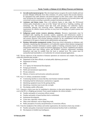 Parole, Transfer, or Release of U.S. Military Prisoners and Detainees
12 February 2010 FM 3-39.40 9-11
Juvenile justice/penal program. Most developed nations recognize the need to handle and treat
juvenile offenders differently from other criminals. U.S. policy requires that juvenile detainees
be segregated from adult detainees and protected based on their minor status. Early planning
must incorporate the requirements to resource, establish, and transition civil juvenile justice and
correctional systems according to generally accepted international standards.
Assistance and liaison teams. Once civil authority begins to take shape, the I/R-focused
military police should plan to ease out of the “doing” role and into a “teaching, coaching, and
mentoring” role. The assistance teams that work with emerging civil authorities require
considerable planning and resourcing efforts. Additionally, planners anticipate increased
requirements for effective liaison activities at every level of emerging civil penal systems and
infrastructure.
Indigenous penal system resource planning estimates. Resource requirements must be
developed early regarding the necessary systems, equipment, and infrastructure needed to
establish and operate regional penal systems. Military police with I/R expertise provide planners
and resource directors with accurate planning estimates for the establishment and day-to-day
sustainment of all aspects of penal system administration and operation.
Detainee information management system. Preserving critical information on detainees and,
ultimately, transferring that information to civil authorities requires robust detainee management
data systems. Criminal information systems capable of tracking corrections based on inmate
management information in penal environment applications are critical. Capabilities provided by
such systems must meet military police and HUMINT collection requirements (including
biometrics) and must be scalable from the local to national level. The system must be
unclassified and transferable to civil authorities for criminal and penal applications.
9-49. The key objectives of the transition of detainee operations are numerous and complex. Key players
within this transition plan include—
Department of the State officials, to include public diplomacy personnel.
Department of Justice.
DOD.
U.S. Agency for International Development.
Foreign governments.
NGOs and international organizations.
Private contractors.
Ministry of interior and local justice and police personnel.
9-50. Key U.S. military considerations include—
Constructing facilities to ensure that they meet humane treatment standards.
Estimating fund for infrastructure construction or upgrade.
Identifying equipment issues for the gaining facility.
Identifying a transition team to provide oversight.
Developing a public affairs plan.
9-51. Transition criteria must also be established to determine at what point detainees should be handed
over to the HN or a fledgling government. From a penal standpoint, the criteria includes—
Number and quality of corrections officers trained.
Number and quality of penal facilities built or refurbished.
Institutional development.
Crime rates, especially violent crimes.
Other crime indicators, such as illegal drug trade.
Public perception of security and performance of corrections officers.
9-52. From the standpoint of the military and similar organizations, the transition criteria may include—
Number and quality of personnel trained and institutional facilities built or refurbished.
Development of reliable local intelligence.
 