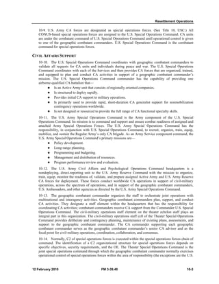 Resettlement Operations
12 February 2010 FM 3-39.40 10-3
10-9. U.S. Army CA forces are designated as special operations forces. (See Title 10, USC.) All
CONUS-based special operations forces are assigned to the U.S. Special Operations Command. CA units
are under the combatant command of U.S. Special Operations Command until operational control is given
to one of the geographic combatant commanders. U.S. Special Operations Command is the combatant
command for special operations forces.
CIVIL AFFAIRS SUPPORT
10-10. The U.S. Special Operations Command coordinates with geographic combatant commanders to
validate all requests for CA units and individuals during peace and war. The U.S. Special Operations
Command coordinates with each of the Services and then provides CA forces that are organized, trained,
and equipped to plan and conduct CA activities in support of a geographic combatant commander’s
mission. The U.S. Special Operations Command commander has the capability of providing one
airborne-qualified CA battalion that—
Is an Active Army unit that consists of regionally oriented companies.
Is structured to deploy rapidly.
Provides initial CA support to military operations.
Is primarily used to provide rapid, short-duration CA generalist support for nonmobilization
contingency operations worldwide.
Is not designed or resourced to provide the full range of CA functional specialty skills.
10-11. The U.S. Army Special Operations Command is the Army component of the U.S. Special
Operations Command. Its mission is to command and support and ensure combat readiness of assigned and
attached Army Special Operations Forces. The U.S. Army Special Operations Command has the
responsibility, in conjunction with U.S. Special Operations Command, to recruit, organize, train, equip,
mobilize, and sustain the Regular Army’s only CA brigade. As an Army Service component command, the
U.S. Army Special Operations Command’s primary missions are—
Policy development.
Long-range planning.
Programming and budgeting.
Management and distribution of resources.
Program performance review and evaluation.
10-12. The U.S. Army Civil Affairs and Psychological Operations Command headquarters is a
nondeploying, direct-reporting unit to the U.S. Army Reserve Command with the mission to organize,
train, equip, monitor the readiness of, validate, and prepare assigned Active Army and U.S. Army Reserve
CA forces for deployment. These forces conduct worldwide CA operations in support of civil-military
operations, across the spectrum of operations, and in support of the geographic combatant commanders,
U.S. Ambassadors, and other agencies as directed by the U.S. Army Special Operations Command.
10-13. The geographic combatant commander organizes the staff to orchestrate joint operations with
multinational and interagency activities. Geographic combatant commanders plan, support, and conduct
CA activities. They designate a staff element within the headquarters that has the responsibility for
coordinating CA activities; combatant commanders receive CA support from the Commander U.S. Special
Operations Command. The civil-military operations staff element on the theater echelon staff plays an
integral part in this organization. The civil-military operations staff cell of the Theater Special Operations
Command provides deliberate and contingency planning, maintenance of existing plans, assessments, and
support to the geographic combatant commander. The CA commander supporting each geographic
combatant commander serves as the geographic combatant commander’s senior CA advisor and as the
focal point for civil-military operations, coordination, collaboration, and consensus.
10-14. Normally, C2 of special operations forces is executed within the special operations forces chain of
command. The identification of a C2 organizational structure for special operations forces depends on
specific objectives, security requirements, and the OE. The Theater Special Operations Command is the
joint special operations command through which the geographic combatant commander normally exercises
operational control of special operations forces within the area of responsibility (the exceptions are the U.S.
 