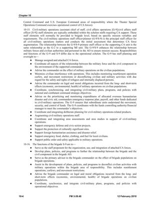 Chapter 10
10-4 FM 3-39.40 12 February 2010
Central Command and U.S. European Command areas of responsibility where the Theater Special
Operations Command exercises operational control of CA forces).
10-15. Civil-military operations (assistant chief of staff, civil affairs operations [G-9]/civil affairs staff
officer [S-9]) staff elements are typically embedded within the echelon staffs requiring CA support. These
staff elements will normally be provided to brigade level, based on specific mission variables and
requirements. The civil-military operations staff officer/planner (G-9/S-9) is the principal staff officer for
all civil-military operations matters and conducts the initial assessment that determines CA force
augmentation. The relationship between the G-9/S-9 primary staff officer to the supporting CA unit is the
same relationship as the G-2 to a supporting MI unit. The G-9/S-9 enhances the relationship between
military forces and civilian authorities and personnel in the AO to ensure mission success. Responsibilities
and functions of the G-9 and S-9 differ due to the operational echelon. The G-9 has staff planning and
oversight to—
Manage assigned and attached CA forces.
Coordinate all aspects of the relationship between the military force and the civil component in
the environment of the supported commander.
Advise the commander on the effect of military operations on the civilian populations.
Minimize civilian interference with operations. This includes monitoring resettlement operation
curfew, and movement restrictions or deconflicting civilian and military activities with due
regard for the safety and rights of refugees and internally displaced persons.
Advise the commander on legal and moral obligations incurred from the long- and short-term
effects (economic, environmental, health) of military operations on civilian populations.
Coordinate, synchronizing, and integrating civil-military plans, programs, and policies with
national and combatant command strategic objectives.
Advise on the prioritizing and monitoring expenditures of allocated overseas humanitarian
disaster and civic aid, commanders emergency response plan, payroll, and other funds dedicated
to civil-military operations. The G-9 ensures that subordinate units understand the movement,
security, and control of funds. The G-9 coordinates with the funds controlling authority/financial
manager to meet the commander’s objectives.
Coordinate and integrating deliberate planning for civil-military operations-related products.
Augmenting civil-military operations staff.
Coordinate and integrating area assessments and area studies in support of civil-military
operations.
Support emergency defense and civic-action projects.
Support the protection of culturally significant sites.
Support foreign humanitarian assistance and disaster relief.
Support emergency food, shelter, clothing, and fuel for local civilians.
Support public order and safety applicable to military operations.
10-16. The functions of the brigade S-9 are to—
Serve as the staff proponent for the organization, use, and integration of attached CA forces.
Develop plans, policies, and programs to further the relationship between the brigade and the
civil component in the brigade AO.
Serve as the primary advisor to the brigade commander on the effect of brigade populations on
brigade operations.
Assist in the development of plans, policies, and programs to deconflict civilian activities with
military operations within the brigade area of responsibility. This includes resettlement
operations, curfews, and movement restrictions.
Advise the brigade commander on legal and moral obligations incurred from the long- and
short-term effects (economic, environmental, health) of brigade operations on civilian
populations.
Coordinate, synchronize, and integrate civil-military plans, programs, and policies with
operational objectives.
 