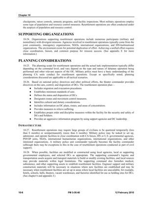 Chapter 10
10-6 FM 3-39.40 12 February 2010
checkpoints, ration controls, amnesty programs, and facility inspections. Most military operations employ
some type of population and resource control measures. Resettlement operations are often conducted under
the auspices of population and resource control.
SUPPORTING ORGANIZATIONS
10-24. Organizations supporting resettlement operations include numerous participants (military and
nonmilitary) with divergent missions. Agencies involved in resettlement operations typically come from the
joint community, interagency organizations, NGOs, international organizations, and HN/multinational
organizations. The environment exists for potential duplication of effort. Achieving a unified effort requires
close coordination, liaison, and common purpose for mission success. (See appendix E for more
information.)
PLANNING CONSIDERATIONS
10-25. The planning scope for resettlement operations and the actual task implementation typically differ
depending on the command level, and vary depend on the type and nature of detainee operation being
performed and other relevant aspects of the OE. Military police must have a basic understanding of the
planning CA units conduct for resettlement operations. Except as specifically noted, planning
considerations discussed are applicable to all tactical scenarios.
10-26. Based on national policy directives and other political efforts, the theater commander provides
directives on the care, control, and disposition of DCs. The resettlement operation plan—
Includes migration and evacuation procedures.
Establishes minimum standards of care.
Defines the status and disposition of DCs.
Designates routes and movement control measures.
Identifies cultural and dietary considerations.
Includes information on DC plans, routes, and areas of concentration.
Provides measures to relieve suffering.
Establishes proper order and discipline measures within the facility for the security and safety of
DCs and Soldiers.
Provides an aggressive information program by using support agencies and DC leadership.
INFRASTRUCTURE
10-27. Resettlement operations may require large groups of civilians to be quartered temporarily (less
than 6 months) or semipermanently (more than 6 months). Military police may be tasked to set up,
administer, and operate facilities in close coordination with CA forces, HN or U.S. governmental agencies,
PSYOP units, NGOs, international humanitarian organizations, international organizations, and other
interested organizations. A military police unit commander typically becomes the facility commander
(although there may be exceptions to this in the case of resettlement operations conducted as part of civil
support).
10-28. When possible, facilities are modified or constructed using local agencies, local or supporting
governmental employees, and selected DCs as appropriate. The supporting command’s logistic and
transportation assets acquire and transport materials to build or modify existing facilities, and local sources
may provide materials within legal limitations. The supporting command also furnishes medical,
subsistence, and other supporting assets to establish resettlement facilities. Engineer support and military
construction materials will be necessary in situations where new facilities are established and may be
necessary when resettlement facilities are set up in areas where local facilities are unavailable; for example,
hotels, schools, halls, theaters, vacant warehouses, and factories identified for use as holding sites for DCs.
(See chapter 6 and appendix J.)
 
