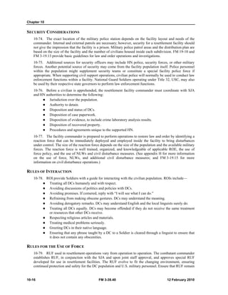 Chapter 10
10-16 FM 3-39.40 12 February 2010
SECURITY CONSIDERATIONS
10-74. The exact location of the military police station depends on the facility layout and needs of the
commander. Internal and external patrols are necessary; however, security for a resettlement facility should
not give the impression that the facility is a prison. Military police patrol areas and the distribution plan are
based on the size of the facility and the number of civilians housed inside each subdivision. FM 19-10 and
FM 3-19.13 provide basic guidelines for law and order operations and investigations.
10-75. Additional sources for security officers may include HN police, security forces, or other military
forces. Another potential source of security may come from the facility population itself. Police personnel
within the population might supplement security teams or constitute a special facility police force if
appropriate. When supporting civil support operations, civilian police will normally be used to conduct law
enforcement functions within a facility. National Guard Soldiers operating under Title 32, USC, may also
be used by their respective state governors to perform law enforcement functions.
10-76. Before a civilian is apprehended, the resettlement facility commander must coordinate with SJA
and HN authorities to determine the following:
Jurisdiction over the population.
Authority to detain.
Disposition and status of DCs.
Disposition of case paperwork.
Disposition of evidence, to include crime laboratory analysis results.
Disposition of recovered property.
Procedures and agreements unique to the supported HN.
10-77. The facility commander is prepared to perform operations to restore law and order by identifying a
reaction force that can be immediately deployed and employed inside the facility to bring disturbances
under control. The size of the reaction force depends on the size of the population and the available military
forces. The reaction force is well trained, organized, and knowledgeable of applicable ROE, the use of
force policy, and the use of NLWs and civil disturbance measures. (See appendix H for more information
on the use of force, NLWs, and additional civil disturbance measures; and FM 3-19.15 for more
information on civil disturbance operations.)
RULES OF INTERACTION
10-78. ROI provide Soldiers with a guide for interacting with the civilian population. ROIs include—
Treating all DCs humanely and with respect.
Avoiding discussions of politics and policies with DCs.
Avoiding promises. If cornered, reply with “I will see what I can do.”
Refraining from making obscene gestures. DCs may understand the meaning.
Avoiding derogatory remarks. DCs may understand English and the local linguists surely do.
Treating all DCs equally. DCs may become offended if they do not receive the same treatment
or resources that other DCs receive.
Respecting religious articles and materials.
Treating medical problems seriously.
Greeting DCs in their native language.
Ensuring that any phrase taught by a DC to a Soldier is cleared through a linguist to ensure that
it does not contain any obscenities.
RULES FOR THE USE OF FORCE
10-79. RUF used in resettlement operations vary from operation to operation. The combatant commander
establishes RUF, in conjunction with the SJA and upon joint staff approval, and approves special RUF
developed for use in resettlement facilities. The RUF evolve to fit the changing environment, ensuring
continued protection and safety for the DC population and U.S. military personnel. Ensure that RUF remain
 