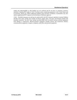 Resettlement Operations
12 February 2010 FM 3-39.40 10-17
simple and understandable so that Soldiers are not confused and do not have to memorize extensive
checklists. Standing RUF apply to Title 10 military police conducting operations in the United States and
its territories, absent any explicit additional guidance from Secretary of Defense, Commanders may also
submit supplemental RUF requests for the Secretary of Defenses approval.
10-80. Nonlethal measures can and may be authorized by the RUF during an operation to protect Soldiers
and DCs from injury. NLWs may include riot batons, pepper spray, stun guns, and shotguns loaded with
nonlethal munitions. The RUF may include less-than-lethal force to protect mission-essential equipment
from damage or destruction. Mission-essential equipment includes tactical and nontactical vehicles,
communications equipment, weapons, computers, and office and personal equipment.
 