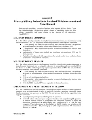 12 February 2010 FM 3-39.40 B-1
Appendix B
Primary Military Police Units Involved With Internment and
Resettlement
This appendix provides a synopsis of various units from the Military Police Corps
that typically support I/R operations within a theater of operations. It also lists their
primary capabilities and roles relating to the support of I/R operations.
(See FM 3-39.)
MILITARY POLICE COMMAND
B-1. The MPC is typically assigned to an Army Service component command, and its commander usually
serves as the theater CDO. This unit provides the following capabilities to the supported commander:
C2, staff planning, and supervision for all military police functions (including I/R operations)
performed by assigned or attached military police organizations at the theater level.
C2 for nonmilitary police organizations operating in support of military police functions at the
theater level.
Implementation of theater-wide standards and compliance with established DOD and DA
detainee policies.
Tactical/operational control with augmentation of a tactical combat force, conducting theater
level response force operations as required.
MILITARY POLICE BRIGADE
B-2. The military police brigade is typically assigned to an MPC, Army Service component command, or
corps. In special situations, it may be assigned to a division. Its commander usually serves as the CDO in
the absence of an MPC, but the brigade may require augmentation from an MPC. This unit provides the
following capabilities to the supported commander:
C2, staff planning, and supervision for all military police functions (including I/R operations)
performed by assigned/attached military police organizations at the theater, corps, or division
level.
C2 for up to five military police battalions.
C2 for nonmilitary police organizations operating in support of military police functions at the
theater, corps, or division level.
C2 for the TDRC when the MPC is not required in the theater of operations.
INTERNMENT AND RESETTLEMENT BATTALION
B-3. The I/R battalion is typically assigned to a military police brigade or an MEB, and its commander
may serve as the facility commander for a TIF. In small-scale contingency operations, it is possible that the
battalion commander may also serve as the CDO. This unit provides the following capabilities to the
supported commander:
C2, staff planning, and supervision for long-term I/R operations.
C2 for I/R, military police, and guard companies when these units are performing I/R operations.
A battalion normally includes a headquarters and headquarters company, 3 organic I/R
detachments (consisting of 24 Soldiers each), and a combination of 2 to 5 I/R and guard
companies. When task-organized as described above, the I/R battalion can typically provide
operational control for a TIF, interning up to 4,000 compliant detainees, 300 noncompliant
detainees, or 8,000 DCs.
 