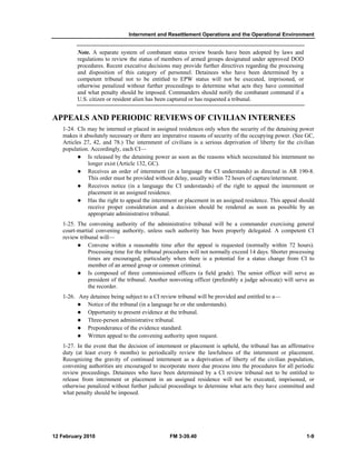 Internment and Resettlement Operations and the Operational Environment
12 February 2010 FM 3-39.40 1-9
Note. A separate system of combatant status review boards have been adopted by laws and
regulations to review the status of members of armed groups designated under approved DOD
procedures. Recent executive decisions may provide further directives regarding the processing
and disposition of this category of personnel. Detainees who have been determined by a
competent tribunal not to be entitled to EPW status will not be executed, imprisoned, or
otherwise penalized without further proceedings to determine what acts they have committed
and what penalty should be imposed. Commanders should notify the combatant command if a
U.S. citizen or resident alien has been captured or has requested a tribunal.
APPEALS AND PERIODIC REVIEWS OF CIVILIAN INTERNEES
1-24. CIs may be interned or placed in assigned residences only when the security of the detaining power
makes it absolutely necessary or there are imperative reasons of security of the occupying power. (See GC,
Articles 27, 42, and 78.) The internment of civilians is a serious deprivation of liberty for the civilian
population. Accordingly, each CI—
Is released by the detaining power as soon as the reasons which necessitated his internment no
longer exist (Article 132, GC).
Receives an order of internment (in a language the CI understands) as directed in AR 190-8.
This order must be provided without delay, usually within 72 hours of capture/internment.
Receives notice (in a language the CI understands) of the right to appeal the internment or
placement in an assigned residence.
Has the right to appeal the internment or placement in an assigned residence. This appeal should
receive proper consideration and a decision should be rendered as soon as possible by an
appropriate administrative tribunal.
1-25. The convening authority of the administrative tribunal will be a commander exercising general
court-martial convening authority, unless such authority has been properly delegated. A competent CI
review tribunal will—
Convene within a reasonable time after the appeal is requested (normally within 72 hours).
Processing time for the tribunal procedures will not normally exceed 14 days. Shorter processing
times are encouraged, particularly when there is a potential for a status change from CI to
member of an armed group or common criminal.
Is composed of three commissioned officers (a field grade). The senior officer will serve as
president of the tribunal. Another nonvoting officer (preferably a judge advocate) will serve as
the recorder.
1-26. Any detainee being subject to a CI review tribunal will be provided and entitled to a—
Notice of the tribunal (in a language he or she understands).
Opportunity to present evidence at the tribunal.
Three-person administrative tribunal.
Preponderance of the evidence standard.
Written appeal to the convening authority upon request.
1-27. In the event that the decision of internment or placement is upheld, the tribunal has an affirmative
duty (at least every 6 months) to periodically review the lawfulness of the internment or placement.
Recognizing the gravity of continued internment as a deprivation of liberty of the civilian population,
convening authorities are encouraged to incorporate more due process into the procedures for all periodic
review proceedings. Detainees who have been determined by a CI review tribunal not to be entitled to
release from internment or placement in an assigned residence will not be executed, imprisoned, or
otherwise penalized without further judicial proceedings to determine what acts they have committed and
what penalty should be imposed.
 