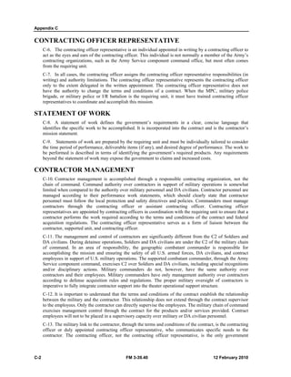 Appendix C
C-2 FM 3-39.40 12 February 2010
CONTRACTING OFFICER REPRESENTATIVE
C-6. The contracting officer representative is an individual appointed in writing by a contracting officer to
act as the eyes and ears of the contracting officer. This individual is not normally a member of the Army’s
contracting organizations, such as the Army Service component command office, but most often comes
from the requiring unit.
C-7. In all cases, the contracting officer assigns the contracting officer representative responsibilities (in
writing) and authority limitations. The contracting officer representative represents the contracting officer
only to the extent delegated in the written appointment. The contracting officer representative does not
have the authority to change the terms and conditions of a contract. When the MPC, military police
brigade, or military police or I/R battalion is the requiring unit, it must have trained contracting officer
representatives to coordinate and accomplish this mission.
STATEMENT OF WORK
C-8. A statement of work defines the government’s requirements in a clear, concise language that
identifies the specific work to be accomplished. It is incorporated into the contract and is the contractor’s
mission statement.
C-9. Statements of work are prepared by the requiring unit and must be individually tailored to consider
the time period of performance, deliverable items (if any), and desired degree of performance. The work to
be performed is described in terms of identifying the government’s required products. Any requirements
beyond the statement of work may expose the government to claims and increased costs.
CONTRACTOR MANAGEMENT
C-10. Contractor management is accomplished through a responsible contracting organization, not the
chain of command. Command authority over contractors in support of military operations is somewhat
limited when compared to the authority over military personnel and DA civilians. Contractor personnel are
managed according to their performance work statements, which should clearly state that contractor
personnel must follow the local protection and safety directives and policies. Commanders must manage
contractors through the contracting officer or assistant contracting officer. Contracting officer
representatives are appointed by contracting officers in coordination with the requiring unit to ensure that a
contractor performs the work required according to the terms and conditions of the contract and federal
acquisition regulations. The contracting officer representative serves as a form of liaison between the
contractor, supported unit, and contracting officer.
C-11. The management and control of contractors are significantly different from the C2 of Soldiers and
DA civilians. During detainee operations, Soldiers and DA civilians are under the C2 of the military chain
of command. In an area of responsibility, the geographic combatant commander is responsible for
accomplishing the mission and ensuring the safety of all U.S. armed forces, DA civilians, and contract
employees in support of U.S. military operations. The supported combatant commander, through the Army
Service component command, exercises C2 over Soldiers and DA civilians, including special recognitions
and/or disciplinary actions. Military commanders do not, however, have the same authority over
contractors and their employees. Military commanders have only management authority over contractors
according to defense acquisition rules and regulations. The proper military oversight of contractors is
imperative to fully integrate contractor support into the theater operational support structure.
C-12. It is important to understand that the terms and conditions of the contract establish the relationship
between the military and the contractor. This relationship does not extend through the contract supervisor
to the employees. Only the contractor can directly supervise the employees. The military chain of command
exercises management control through the contract for the products and/or services provided. Contract
employees will not to be placed in a supervisory capacity over military or DA civilian personnel.
C-13. The military link to the contractor, through the terms and conditions of the contract, is the contracting
officer or duly appointed contracting officer representative, who communicates specific needs to the
contractor. The contracting officer, not the contracting officer representative, is the only government
 