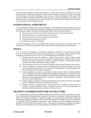 Contractor Support
12 February 2010 FM 3-39.40 C-3
official with the authority to direct the contractor or modify the contract. As indicated earlier, the
contracting officer representative has daily contact with the contractor, is responsible for rigorous oversight
and monitoring of contractor performance, and is key to contractor management and control. The
contracting officer representative should be trained according to contracting regulations and policies and
direction from the contracting officer. When possible, the contracting officer representative should be
on-site where the contract is being performed.
INTERNATIONAL AGREEMENTS
C-14. International agreements and HN laws that apply to the operational area directly affect the use of
contractors. They may establish legal obligations independent of contract provisions and may limit the full
use of contractor support. Typically, these agreements and laws affect contractor support by—
Directing the use of HN resources before contracting with external commercial firms.
Placing restrictions on commercial firms to be contracted.
Placing restrictions on the types of services to be contracted.
Establishing legal obligations to the HN.
Prohibiting contractor use altogether.
C-15. These agreements must be considered when preparing operation plans, operation orders, and
contracts. The SJA within a commander’s operational area can provide guidance on legal obligations.
POLICY
C-16. In the event of emergency or contingency operations, contractors are often required to perform
services in the operational area. With the increased criticality of contractor support, especially when
conducting I/R operations, the Army (AR 715-9) and DOD policies (DODI 3020.41) are that—
Civilian contractors may be employed to support Army operations and/or weapon systems
domestically or overseas. They will generally be assigned duties at echelons above division.
However, they may be temporarily assigned or deployed anywhere, as needed and consistent
with the terms of the contract and the tactical situation.
The management and control of contractors depends on the terms and conditions of the contract.
Contract employees are required to perform tasks identified within the statement of work and
provisions defined in the contract. They will comply with applicable U.S. and international laws
when contracted to perform detainee operations.
Contract employees are subject to court-martial jurisdiction only in times of officially declared
war or contingency operations. Non-HN contract employees supporting U.S. military forces may
be prosecuted for serious criminal offenses under the Military Extraterritorial Jurisdiction Act. In
all cases involving suspected contractor misconduct, commanders should immediately consult
their SJA for specific legal advice.
Contract employees deployed in support of I/R operations are provided with security and support
services commensurate with those provided to DA civilians.
Contract employees accompanying U.S. armed forces may be subject to hostile actions. If
captured, a contract employee’s status will depend on the type of conflict, applicability of
relevant international agreements, and nature of the hostile force.
TRAINING CONSIDERATIONS FOR CONTRACTORS
C-17. Operations Iraqi Freedom and Enduring Freedom demonstrated that civilian contractors play a large
role in sustainment and other operations in support of the maneuver commander. Contract interrogators are
often used in detainee operations. A contract interrogator is a contractor who is specifically trained and
DOD-certified according to DODD 3115.09 to collect information from HUMINT sources for the purpose
of answering specific information requirements. Their operations must be conducted according to
applicable U.S. laws, Geneva Conventions, and U.S. Army policies and regulations. Contract interrogators
operate only in fixed facilities, not in tactical operations. (See DODD 3115.09 and DODI 3020.41.)
 