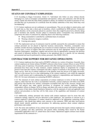 Appendix C
C-4 FM 3-39.40 12 February 2010
STATUS OF CONTRACT EMPLOYEES
C-18. According to Hague Convention, Article 13, “individuals who follow an army without directly
belonging to it, such as newspaper correspondents and reporters, sutlers, and contractors, who fall into the
enemy’s hands and whom the latter thinks expedient to detain, are entitled to be treated as prisoners of war,
provided they are in possession of a certificate from the military authorities of the army which they were
accompanying.”
C-19. Contract employees are not combatants or noncombatants. They are not subject to attack unless, and
for such time as, they take a direct part in hostilities, which is prohibited by DOD policies. Contractors
should, therefore, not be consciously placed in a position where they might be perceived as directly taking
part in hostilities and, thereby, become subject to intentional attack. Commanders may unintentionally
compromise the status of contractors by subjecting them to the following conditions:
Being commanded or controlled by a published chain of command.
Wearing a distinctive insignia or uniform.
Carrying arms openly.
C-20. The employment and use of contractors must be carefully assessed by the commander to ensure that
contract personnel are not placed in high-risk locations unnecessarily. Therefore, commanders must
carefully consider decisions regarding the use or location of contract employees in the theater of operations.
In some cases, a source of support other than contractors may be more appropriate. While some support
functions (interrogators, interpreters, supplies and services) may be appropriately contracted, the direction
and control of detention facilities for detainees in the operational area or a specific AO are inherently
governmental and must be performed by military personnel. (See DODI 1100.22.)
CONTRACTOR SUPPORT FOR DETAINEE OPERATIONS
C-21. Contract employees have been used as HUMINT collectors in a variety of locations. Generally, these
contract employees are former military HUMINT collectors (often former warrant officers or senior NCOs)
with many years of experience. Occasionally, persons with other interrogation experience (law enforcement
personnel) have been used. In many instances, contract employees deploy to assignments for a longer
period of time than their military counterparts and offer a degree of continuity to the operation due to their
longer service. Such use of contract employees in the detainee arena has proven to be highly successful.
The key to this success lies in a clear understanding of the contract employee’s role within the supported
unit’s overall mission and in understanding the contract employee’s responsibilities and limitations. (See
FM 2-22.3 for more information on contracting HUMINT collectors.)
C-22. The statement of work outlines expectations of contract employees in terms of what the required
output is, rather than how the work is accomplished. Generally, contract employees will follow local SOPs
and policies that describe how military counterparts accomplish their day-to-day missions, though such
SOPs and policies may make special provisions or exceptions for contract employees. Military
commanders, officers in charges, NCOs in charge, and others who come in contact with contract employees
in the course of their duties should familiarize themselves with the statement of work and applicable local
policies and procedures so that they will be fully aware of the capabilities and limitations of contract
employees.
C-23. Additionally, military personnel who interact with contract employees must be aware that only
contractors manage, supervise, and give directions to their employees. Any questions or concerns as to a
contract employee’s performance or conduct should be addressed to the appropriate contracting officer
representative, who should then address such concerns to the contractor. SOPs and other local policies
should clearly identify guidelines and procedures for addressing questions about contract employee
performance and conduct.
C-24. The terms and conditions of any contract must include provisions that require contract employees to
abide by guidance and obey instructions and general orders (including those issued by the theater
commander) applicable to the U.S. armed forces and civilians. Operational support contracts must include
requirements for the contractor to—
 
