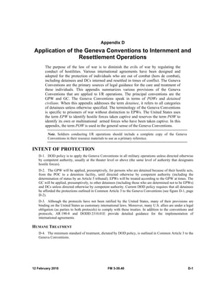 12 February 2010 FM 3-39.40 D-1
Appendix D
Application of the Geneva Conventions to Internment and
Resettlement Operations
The purpose of the law of war is to diminish the evils of war by regulating the
conduct of hostilities. Various international agreements have been designed and
adopted for the protection of individuals who are out of combat (hors de combat),
including detainees and DCs interned and resettled in times of conflict. The Geneva
Conventions are the primary sources of legal guidance for the care and treatment of
these individuals. This appendix summarizes various provisions of the Geneva
Conventions that are applied to I/R operations. The principal conventions are the
GPW and GC. The Geneva Conventions speak in terms of POWs and detained
civilians. When this appendix addresses the term detainee, it refers to all categories
of detainees unless otherwise specified. The terminology of the Geneva Conventions
is specific to prisoners of war without distinction to EPWs. The United States uses
the term EPW to identify hostile forces taken captive and reserves the term POW to
identify its own or multinational armed forces who have been taken captive. In this
appendix, the term POW is used in the general sense of the Geneva Conventions.
Note. Soldiers conducting I/R operations should include a complete copy of the Geneva
Conventions in their resource materials to use as a primary reference.
INTENT OF PROTECTION
D-1. DOD policy is to apply the Geneva Conventions in all military operations unless directed otherwise
by competent authority, usually at the theater level or above (the same level of authority that designates
hostile forces).
D-2. The GPW will be applied, presumptively, for persons who are detained because of their hostile acts,
from the POC to a detention facility, until directed otherwise by competent authority (including the
determination of status by an Article 5 tribunal). EPWs will be treated according to the GPW at times. The
GC will be applied, presumptively, to other detainees (including those who are determined not to be EPWs)
and DCs unless directed otherwise by competent authority. Current DOD policy requires that all detainees
be afforded the protections outlined in Common Article 3 to the Geneva Conventions (see figure D-1, page
D-2).
D-3. Although the protocols have not been ratified by the United States, many of their provisions are
binding on the United States as customary international laws. Moreover, many U.S. allies are under a legal
obligation (as parties to both protocols) to comply with these treaties. In addition to the conventions and
protocols, AR 190-8 and DODD 2310.01E provide detailed guidance for the implementation of
international agreements.
HUMANE TREATMENT
D-4. The minimum standard of treatment, dictated by DOD policy, is outlined in Common Article 3 to the
Geneva Conventions.
 