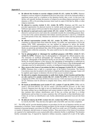 Appendix D
D-4 FM 3-39.40 12 February 2010
Be allowed the freedom to exercise religion (Article 93, GC; Article 34, GPW). Detainee
freedom to exercise religion is broadened at this level and in fact, will not be restricted without a
significant reason (such as a lockdown at the detention facility after a riot). At this level, the
facility will typically facilitate the practice of religion by providing religious personnel to assist
detainees or DCs or by providing necessary items (such as copies of the Qur’an, Bible, or other
religious materials).
Be allowed to exercise (Article 9, GC; Article 38, GPW). Detainees and DCs must be
provided opportunities for physical exercise (to include sports and games) and outdoor time.
Sufficient open spaces will be provided for these purposes in all facilities if available.
Be allowed to send and receive mail (Article 107, GC; Article 71, GPW). Detainees must be
allowed to send and receive mail unless the commander (usually the commanding general, three-
or four-star in this context) determines that military necessity prevents it; and if so, it should be
for a short period of time only. Detainees are allowed to send two letters and four postcards per
month.
Be allowed representation (Article 102, GC; Article 79, GPW). Detainees may elect a
committee to represent them from within the facility. For EPWs, the representative will be the
ranking EPW. EPW representatives are one method for detainees to advise the facility
commander of complaints regarding detention conditions. In Muslim countries, when Imams and
Sheiks are picked up and detained, they often fill the representative role simply because they are
already leaders within the community. The same could be true for other religious leaders in other
countries.
Not be photographed or videotaped for unofficial purposes (AR 190-8; Article 27, GC;
Article 13, GPW). Detainees may be photographed or videotaped for official purposes only.
The restriction on unofficial photographs and videotapes also applies to detention facility
personnel—photographs of the detention facility are not souvenirs. Videotape surveillance of the
facility for security purposes is fine; however, the videotaping of interrogations is authorized on
a case-by-case basis and according to DODD 3115.09. The key factor is that all photographs and
videotapes must be for administrative, security, or intelligence/counterintelligence purposes.
Have access to the Geneva Conventions (in their own language) (Article 99, GC; Article 41,
GPW). Detainees have a right to a personal copy of the Geneva Conventions. The Geneva
Conventions must also be posted in the facility in English and the detainee language. Copies will
be supplied, upon request, to detainees who do not have access to posted copies.
Be allowed to complete documentation to notify their family of their location and that they
are alive and in U.S. custody (Article 106, GC; Article 70, GPW). DA Form 2665-R will be
completed for EPWs; DA Form 2678-R (Civilian Internee NATL-Internment Card) will be used
for CIs. Detainees must be allowed to complete these forms, which will be forwarded to their
families.
Be issued an identification card (Article 97, GC; Articles 17 and 18, GPW). EPWs will be
issued a DA Form 2662-R; CIs will be issued a DA Form 2667-R (Prisoner of War Mail
[Letter]). Detainees have the right to have an identification document. If they are military and
the enemy military has an identification card system (similar to what the U.S. forces use), then
they maintain their military identification card. If they are civilian and there is a civilian
identification card (as there is in many countries), they will keep the civilian identification card.
If they do not have an identification card, facility administration personnel must provide them
with one.
Be allowed visits by the ICRC (Article 143, GC; Article 126, GPW). Detainees have the right
to visits by the ICRC. They also have the right to talk to the ICRC and voice their complaints.
D-7. The GPW and GC provide detailed guidance on procedures for the care of detainees and the use and
maintenance of facilities. Some examples include procedures for the receipt of relief packages and money;
treatment of personal property; provisions for EPWs, RP, and CIs to work; care of CI families; evacuation
or transfer of detainees; and provisions of canteen facilities. These provisions of the Geneva Conventions
are required to be implemented as soon as practicable after a detention facility is established. The detention
facility commander may, if required by imperative military necessity, suspend all or part of the rights,
 