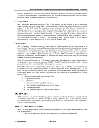 Application of the Geneva Conventions to Internment and Resettlement Operations
12 February 2010 FM 3-39.40 D-5
benefits, and provisions annotated in this section; the humane treatment standards can never be abridged.
The specific provisions of the Geneva Conventions and the SJA should be consulted to aid in developing
detailed SOPs and the specific suspension of these provisions.
INTERROGATION
D-8. A detaining power may interrogate EPWs. EPWs, however, are only required to provide their name,
grade, birth date, and serial number. EPWs cannot be punished if they refuse to give additional information.
Article 17 of the GPW states, “No physical or mental torture, nor any other form of coercion, may be
inflicted on prisoners of war to secure from them information of any kind whatever. Prisoners of war who
refuse to answer may not be threatened, insulted, or exposed to any unpleasant or disadvantageous
treatment of any kind.” Similarly, Article 32 of the GC states, “No physical or moral coercion shall be
exercised against protected persons, in particular to obtain information from them or from third parties.”
All interrogation procedures in FM 2-22.3 are consistent with Common Article 3 to the Geneva
Conventions, the Detainee Treatment Act of 2005, and U.S. domestic laws.
PROSECUTION
D-9. EPWs have “combatant immunity;” they cannot be tried or punished for their participation in an
armed conflict. They may be prosecuted for committing war crimes, crimes against humanity, and common
crimes under the laws of the detaining power or international laws. EPWs are entitled to be tried before the
same courts and face the same procedures that detaining power military personnel would face (that is, the
respective UCMJ for EPWs captured and held by U.S. forces). EPWs are entitled to representation by
competent counsel during the trial and must be advised of the charges against them; they also have a right
to appeal their conviction and sentence.
D-10. If, at the end of a conflict, an EPW has done nothing more than take up arms against opposing forces,
the detaining power is required to repatriate the EPW. An EPW detained in connection with a criminal
prosecution may also be repatriated if the detaining power consents.
D-11. Other detainees are not afforded the same extensive rights of trial as an EPW. These individuals may
be tried by HN courts, international tribunals, or tribunals established by the detaining power. The trial
rights they are afforded must, however, meet the minimum standards of Common Article 3 to the Geneva
Conventions, which gives them judicial guarantees that are recognized as indispensable by civilized
peoples. They—
Must be informed of the charges against them.
Are presumed innocent.
Are allowed to—
Present their defense and call witnesses.
Be assisted by a qualified counsel of their choice.
Have an interpreter.
Be allowed to appeal the conviction and sentence.
TRIBUNALS
D-12. A tribunal is an administrative hearing, that is controlled by a board of officers. Article 5 tribunals
determine the actual status of a detainee (CI, RP, or enemy combatant). A CI review tribunal determines
the lawfulness of the internment of civilians who may be detained for security reasons. (See AR 190-8 for
Article 5 tribunal procedures.)
ARTICLE 5 TRIBUNAL PROCEDURES
D-13. The following procedures are the minimum required for an Article 5 tribunal. Detainees whose status
is to be determined—
Will receive notice (in a language they understand) of the intent to hold a hearing.
 
