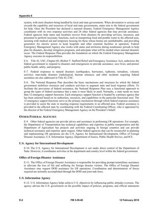 Appendix E
E-2 FM 3-39.40 12 February 2010
system, with most disasters being handled by local and state governments. When devastation is serious and
exceeds the capability and resources of local and state governments, states turn to the federal government
for help. Once the President has declared a national disaster, Federal Emergency Management Agency
coordinates with its own response activities and 28 other federal agencies that may provide assistance.
Federal agencies help states and localities recover from disasters by providing services, resources, and
personnel to perform necessary functions, such as transporting food and potable water to the affected area,
assisting with medical aid and temporary housing for those whose homes are uninhabitable, and providing
generators for electric power to keep hospitals and other essential facilities in operation. Federal
Emergency Management Agency also works with states and territories during nondisaster periods to help
plan for disasters, develop mitigation programs, and anticipate what will be needed when national disasters
occur. The Federal Response Plan provides the foundation on which the Federal Emergency Management
Agency executes its responsibilities.
E-6. Title 42, USC, Chapter 68, (Robert T. Stafford Relief and Emergency Assistance Act), authorizes the
federal government to respond to disasters and emergencies to provide assistance; save lives; and protect
public health, safety, and property.
E-7. Federal responses to natural disasters (earthquakes, hurricanes, typhoons, tornadoes, volcanic
activity); man-made disasters (radiological, hazmat releases); and other incidents requiring federal
assistance are also addressed in Title 42, USC.
E-8. The National Response Plan describes the basic mechanisms and structures by which the federal
government mobilizes resources and conducts activities to augment state and local response efforts. To
facilitate the provisions of federal assistance, the National Response Plan uses a functional approach to
group the types of federal assistance that a state is most likely to need. Normally, a state needs no more
than 12 emergency support functions. Each emergency support function is headed by a primary agency that
has been selected based on its authorities, resources, and capabilities in the particular functional area. The
12 emergency support functions serve as the primary mechanism through which federal response assistance
is provided to assist the state in meeting response requirements in an affected area. Federal assistance is
provided to the affected state by coordinating with the Federal Coordinating Officer, who is appointed by
the director of the Federal Emergency Management Agency on the President’s behalf.
OTHER FEDERAL AGENCIES
E-9. Other federal agencies can provide advice and assistance in performing I/R operations. For example,
the Department of Transportation has technical capabilities and expertise in public transportation and the
Department of Agriculture has projects and activities ongoing in foreign countries and can provide
technical assistance and expertise upon request. Other federal agencies that can be resourceful in planning
and implementing I/R operations are the U.S. Agency for International Development, Office of Foreign
Disaster Assistance, U.S. Information Agency, Department of Justice, Public Health Service, and ICE.
U.S. Agency for International Development
E-10. The U.S. Agency for International Development is not under direct control of the Department of
State. However, it coordinates activities at the department and country level within the federal government.
Office of Foreign Disaster Assistance
E-11. The Office of Foreign Disaster Assistance is responsible for providing prompt nonmilitary assistance
to alleviate the loss of life and suffering for foreign disaster victims. The Office of Foreign Disaster
Assistance may request DOD assistance for I/R operations. Coordination and determination of forces
required are normally accomplished through the DOD and joint task force.
U.S. Information Agency
E-12. U.S. Information Agency helps achieve U.S. objectives by influencing public attitudes overseas. The
agency advises the U.S. government on the possible impact of policies, programs, and official statements
 