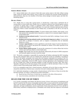 Use of Force and Riot Control Measures
12 February 2010 FM 3-39.40 H-3
SERIOUS BODILY HARM
H-7. Serious bodily harm is the amount of harm that causes serious injury to the body without causing
death. It does not include minor injuries, such as a black eye or bloody nose, but does include fractured or
dislocated bones, deep cuts, torn members of the body, serious damage to internal organs, and other life-
threatening injuries.
DEADLY FORCE
H-8. Deadly force is a force that a person knows, or should know, would create a substantial risk of
causing death or serious bodily harm. Deadly force is a destructive physical force directed against a person
or persons by guards using a weapon or equipment which, when properly employed in its intended
application, would inflict death or serious bodily harm. It is used only in extreme need and when all lesser
means have failed or cannot reasonably be used. Deadly force, as described in AR 190-14, will only be
used for—
Self-defense and the defense of others. To protect military police Soldiers, other guards, or any
other persons who reasonably believe themselves or others to be in imminent danger of death or
serious bodily harm.
Incidents involving national security. To prevent the actual theft or sabotage of assets vital to
national security.
Incidents not involving national security, but inherently dangerous to others. To prevent the
actual theft or sabotage of resources, such as weapons or ammunition that are inherently
dangerous to others.
Arrests or apprehensions. To arrest, apprehend, or prevent the escape of a person when there is
probable cause to believe that person has committed an offense of the nature specified in the
preceding three bullets.
Serious offenses against persons. To prevent the commission of a serious offense that involves
violence and could cause death or serious bodily harm.
Escapes. When deadly force has been specifically authorized by the head of a DOD components
and reasonably appears necessary to prevent escape.
H-9. The facility commander is responsible for ensuring that all Soldiers understand the RUF (including
the use of the command “Halt”); the use of deadly force; and the ban on the use of deadlines. According to
AR 190-8, the facility commander must ensure that each detainee understands the meaning of the U.S.
command “Halt.” When feasible, the use of deadly force should be preceded by warnings appropriate to the
circumstances. Additionally, Article 42, GPW, requires warnings appropriate to the circumstances before
the use of deadly force. When an individual attempts to escape, the guard will shout “Halt” three times.
Thereafter, the guard will use the least amount of force necessary to halt the individual. If there is no other
effective means of preventing escape, deadly force may be used.
H-10. In an attempted escape from a fenced enclosure, individuals will not be fired on unless they have
cleared the outside fence or barrier (razor, concertina wire) and is making further efforts to escape.
H-11. Individuals attempting to escape outside a fenced enclosure will be fired on if they do not halt after
the third command. An escape is considered successful if individuals—
Reach the lines of the forces of which they are members or the allies of those powers.
Leave the territory controlled by the United States or its allies.
RULES FOR THE USE OF FORCE
H-12. Facility commanders must balance the physical security of forces with mission accomplishment and
the RUF issued for the I/R mission. Commanders and their staff, in concert with the SJA, develop the RUF.
These rules are based on guidance from the President and/or Secretary of Defense; operational, political,
diplomatic, and legal considerations; mission requirements; threat assessments; the law of war; and HN or
third-country constraints on deployed forces. Commanders must clearly state their objectives with defined
 