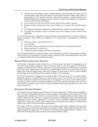 Use of Force and Riot Control Measures
12 February 2010 FM 3-39.40 H-5
Allow the force that properly employs nonlethal options to gain advantages over those who rely
on lethal options alone because the degree of provocation required to employ these options is
substantially less. This advantage provides a more proactive posture, a quicker response, and a
diminished likelihood of having a situation escalate to a point where deadly force is required to
resolve a conflict within an I/R facility.
Are less likely to provoke others (however, they may provoke a negative response).
Diminish feelings of anger and remorse when deadly force is required after nonlethal options
fail.
Can facilitate postincident stabilization by reducing detainee alienation and collateral damage.
Can reduce the possibility of injury to friendly forces when compared to forces without NLWs
capabilities.
H-21. The NLW doctrine is designed to reinforce deterrence and expand the range of options available to
facility commanders. They enhance the capability of U.S. armed forces to accomplish the following
objectives:
Discourage, delay, or prevent hostile actions.
Limit escalation.
Take military action in situations where the use of lethal force is not the preferred option.
Better protect the U.S. armed forces.
Temporarily disable equipment, facilities, and personnel.
H-22. Preventing fatalities or permanent injuries is not a requirement of NLWs. While complete avoidance
of these effects is not guaranteed or expected, properly employed NLWs should significantly reduce them
as compared with physically destroying the same target.
MILITARY POLICE NONLETHAL WEAPONS
H-23. Facility commanders should consider the use of force options discussed in this appendix and in
AR 190-14 when handling disruptions within the facility. They are also encouraged by AR 190-14 to
substitute nonlethal devices for firearms when they are considered adequate for military police to perform
their duties safely. Military police currently have nonlethal options such as riot control agents (tear gas,
pepper spray) and the military police club and riot baton for crowd control. There are other nonlethal
devices being tested and fielded, and they should be available to I/R commanders.
H-24. If the United States is engaged in war, Executive Order 11850 governs the use of riot control agents.
Presidential approval is required before riot control agents can be used, and they can only be used in
defensive modes (riot control). If the United States is not engaged in war, the use of riot control agents is
governed by CJCSI 3110.07A and approval authority may be lower than the President. If the use of riot
control agents is desirable, leaders at any level must coordinate with the approving authority to ensure that
their use is approved.
NONLETHAL WEAPONS TRAINING
H-25. Soldiers and their leaders must be trained in the correct employment of NLWs that are available to
them. They must understand the limited use of these weapons in environments with restrictive RUF. Their
training must be continuous at all levels to ensure that NLWs are properly employed and that leaders and
Soldiers understand when and how to employ them effectively. Additionally, leaders and Soldiers must
understand that the incorrect application of an NLW can have significant operational and political
ramifications. Well-trained military police leaders who provide timely, clear guidance to military police
Soldiers using NLWs will ensure mission accomplishment.
H-26. Many NLWs have maximum effectiveness and minimum safety ranges. Individuals who are struck
short of the minimum safety range often suffer severe injuries or death, while the effects of most NLWs are
greatly mitigated at longer ranges. To be effective, the threat must be engaged within the “effective” zone
(beyond the minimum safety range and short of the maximum effective range).
 