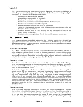 Appendix H
H-8 FM 3-39.40 12 February 2010
H-41. Plans should also include serious incident reporting procedures. The record of events should be
initiated to provide a basis for the preparation and submission of a formal serious incident report to higher
headquarters. At a minimum, the following should be included:
Time the incident was reported and by whom.
Time the incident was reported to the commander.
Time the quick-reaction force was alerted.
Time the quick-reaction force commander reported to the affected compound.
Time the quick-reaction force entered the compound.
Weather conditions as they relate to the use of riot control agents.
Number of U.S. armed forces injured or killed, including how they were injured or killed, and
the medical attention given to them.
Number of detainees injured or killed, including how they were injured or killed, and the
medical attention given to them.
Time the operation was completed and when the riot control force cleared the compound.
RIOT FORMATIONS
H-42. Quick-reaction force teams should be established with a minimum response time. Because of the
physical nature of riot control, individuals in riot control formations should not carry rifles. Nonlethal
attachments should follow closely behind the riot control formation. Lethal coverage must be provided for
this entire formation. (See FM 3-22.40.)
DESIGNATED MARKSMEN
H-43. During a nonlethal engagement, the use of designated marksmen provides confidence and safety to
those facing a riot. If a lethal threat is presented, the designated marksmen in overwatch positions (armed
with appropriate sniper weapons mounted with high-powered scopes) can scan a crowd and identify
agitators and riot leaders for apprehension and fire lethal rounds if warranted. Additionally, they are ideally
suited for flank security and countersniper operations. (See FM 3-22.40.)
CROWD DYNAMICS
H-44. Commanders must be concerned with crowd control and the dynamics caused by disaffected people
living in close quarters. Generally, the commander needs to be concerned about two types of disturbances:
riots and disorders. I/R populations may organize disturbances of either type within the facility to wear
down the guard force. (See FM 3-19.15.)
H-45. Simply being part of a crowd affects a person. To some extent, persons in a crowd are susceptible to
actions different from their usual behavior. For example, crowds provide a sense of anonymity because
they are large and often temporary congregations. Crowd members often feel that their moral responsibility
has shifted from themselves to the crowd as a whole. Large numbers of people discourage individual
behavior since the urge to imitate is strong in humans. People look to others for cues and disregard their
own background and training. Only well-disciplined persons or persons with strong convictions can resist
conforming to a crowd’s behavior. Crowd behavior influences the actions of the disorderly participants and
the authorities tasked to control them. Under normal circumstances, a crowd is orderly and does not present
a problem to authorities. However, when crowd behavior violates laws or threatens life or property, a
disturbance ensues.
CROWD BEHAVIOR
H-46. Social factors (leadership, moral attitudes, uniformity) may influence crowd behavior. Leadership
has a profound effect on the intensity and direction of crowd behavior. When blocked from expressing its
emotions in one direction, a crowd’s frustration and hostility may be redirected elsewhere. The first person
to give clear orders in an authoritative manner may become the leader. Agitators can exploit a crowd’s
mood and convert a group of frustrated, resentful people into a vengeful mob. Skillful agitators using
 