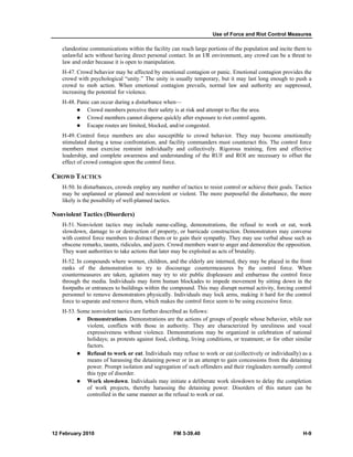 Use of Force and Riot Control Measures
12 February 2010 FM 3-39.40 H-9
clandestine communications within the facility can reach large portions of the population and incite them to
unlawful acts without having direct personal contact. In an I/R environment, any crowd can be a threat to
law and order because it is open to manipulation.
H-47. Crowd behavior may be affected by emotional contagion or panic. Emotional contagion provides the
crowd with psychological “unity.” The unity is usually temporary, but it may last long enough to push a
crowd to mob action. When emotional contagion prevails, normal law and authority are suppressed,
increasing the potential for violence.
H-48. Panic can occur during a disturbance when—
Crowd members perceive their safety is at risk and attempt to flee the area.
Crowd members cannot disperse quickly after exposure to riot control agents.
Escape routes are limited, blocked, and/or congested.
H-49. Control force members are also susceptible to crowd behavior. They may become emotionally
stimulated during a tense confrontation, and facility commanders must counteract this. The control force
members must exercise restraint individually and collectively. Rigorous training, firm and effective
leadership, and complete awareness and understanding of the RUF and ROI are necessary to offset the
effect of crowd contagion upon the control force.
CROWD TACTICS
H-50. In disturbances, crowds employ any number of tactics to resist control or achieve their goals. Tactics
may be unplanned or planned and nonviolent or violent. The more purposeful the disturbance, the more
likely is the possibility of well-planned tactics.
Nonviolent Tactics (Disorders)
H-51. Nonviolent tactics may include name-calling, demonstrations, the refusal to work or eat, work
slowdown, damage to or destruction of property, or barricade construction. Demonstrators may converse
with control force members to distract them or to gain their sympathy. They may use verbal abuse such as
obscene remarks, taunts, ridicules, and jeers. Crowd members want to anger and demoralize the opposition.
They want authorities to take actions that later may be exploited as acts of brutality.
H-52. In compounds where women, children, and the elderly are interned, they may be placed in the front
ranks of the demonstration to try to discourage countermeasures by the control force. When
countermeasures are taken, agitators may try to stir public displeasure and embarrass the control force
through the media. Individuals may form human blockades to impede movement by sitting down in the
footpaths or entrances to buildings within the compound. This may disrupt normal activity, forcing control
personnel to remove demonstrators physically. Individuals may lock arms, making it hard for the control
force to separate and remove them, which makes the control force seem to be using excessive force.
H-53. Some nonviolent tactics are further described as follows:
Demonstrations. Demonstrations are the actions of groups of people whose behavior, while not
violent, conflicts with those in authority. They are characterized by unruliness and vocal
expressiveness without violence. Demonstrations may be organized in celebration of national
holidays; as protests against food, clothing, living conditions, or treatment; or for other similar
factors.
Refusal to work or eat. Individuals may refuse to work or eat (collectively or individually) as a
means of harassing the detaining power or in an attempt to gain concessions from the detaining
power. Prompt isolation and segregation of such offenders and their ringleaders normally control
this type of disorder.
Work slowdown. Individuals may initiate a deliberate work slowdown to delay the completion
of work projects, thereby harassing the detaining power. Disorders of this nature can be
controlled in the same manner as the refusal to work or eat.
 