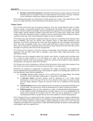 Appendix H
H-10 FM 3-39.40 12 February 2010
Damage or destruction of property. Individuals often damage or destroy property to harass the
detaining power or to impede or prevent normal operations of the facility. This type of disorder
can be controlled by identifying, isolating, and segregating individuals involved.
H-54. Unorganized disorders are characterized as being spontaneous in nature. They begin because of the
actions of a single individual. Like all disturbances, their prompt control is essential.
Violent Tactics
H-55. Violent crowd tactics may be extremely destructive. They may include physical attacks on fellow
detainees, guards, or government property; fires; or bombings for the purpose of an escape, a grievance
protest, or tactical or political advantages. Only the attitudes and ingenuity of crowd members, the training
of their leaders, and the materials available to them limit their use of violent tactics. Rioters may commit
violence with crude, homemade weapons or whatever items are at hand (rocks, bricks, bottles). If violence
is planned, rioters may easily conceal makeshift weapons or tools for vandalism.
H-56. Rioters may erect barricades to impede movement or to prevent a control force from entering certain
areas or buildings. They may use vehicles, trees, furniture, fences, or other handy materials to erect
barricades. In an effort to breach barriers, rioters may throw grapples into wire barricades and drag them
down. They may use grapples, chains, wire, or rope to pull down gates or fences to affect a mass escape.
They may use long poles or homemade spears (tent poles) to keep control forces back while they remove
barricades or to prevent control forces from using bayonets.
H-57. Rioters can be expected to vent their emotions on individuals, troop formations, and control force
equipment. They may throw rotten fruits or vegetables, rocks, bricks, bottles, improvised bombs, or any
other objects at hand.
H-58. Rioters may direct dangerous objects like vehicles, carts, barrels, or liquids (such as boiling water,
oil, or urine) at troops located on or at the bottom of a slope. On level ground, they may drive
commandeered vehicles at the troops, jumping out before the vehicles reach the target to breach roadblocks
and barricades, and scatter the control force formation.
H-59. Rioters may set fire to buildings or vehicles to block the advance of the control force formation. Fires
may also be set to create confusion or diversion, destroy property, or to mask escapes.
H-60. Riots are organized or unorganized. In organized riots, leaders of detainees may reorganize the
detainee population into quasimilitary groups. These groups are capable of developing plans and tactics for
riots and disorders. Riots could be instigated for—
An escape. Detainee leaders organize a riot as a diversion for an escape attempt. The attempt
may be for selected individuals, small groups, or a large mass of individuals.
A grievance protest. Grievance protests could be organized as a riot. Under normal
circumstances, a riot of this type will not be of an extremely violent nature. It may turn violent
when the leaders attempt to exploit any successes of the riot or weaknesses of the detaining
powers.
Tactical purposes. Riots are often organized for the sole purpose of causing the detaining power
to divert troops. This tactical move limits the detaining power’s ability to perform its mission.
Political purposes. Riots are often organized as a means of embarrassing the detaining powers
in their relations with the protecting powers and other nations or for use as propaganda by the
nations whose nationals are involved in the riot. They may also be organized as a means of
intimidating individuals or groups that may have been cooperative with the detaining power.
H-61. Unorganized riots are characterized at their inception as being spontaneous in nature, although they
could be exploited and diverted by leaders at any subsequent stage of the riot into a different type. Crowds
may start as a holiday celebration, a group singing, a religious gathering, an arson event, or any other type
of gathering that might lead to group hysteria. Under determined leadership, the pattern of these gatherings
could change to that of an organized riot.
 