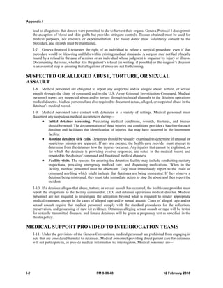 Appendix I
I-2 FM 3-39.40 12 February 2010
lead to allegations that donors were permitted to die to harvest their organs. Geneva Protocol I does permit
the exception of blood and skin grafts but provides stringent controls. Tissues obtained must be used for
medical purposes, not research or experimentation. The tissue donor must voluntarily consent to the
procedure, and records must be maintained.
I-7. Geneva Protocol I reiterates the right of an individual to refuse a surgical procedure, even if that
procedure would be lifesaving and falls within existing medical standards. A surgeon may not feel ethically
bound by a refusal in the case of a minor or an individual whose judgment is impaired by injury or illness.
Documenting the issue, whether it is the patient’s refusal (in writing, if possible) or the surgeon’s decision
is an essential step in ensuring that allegations of abuse are not forthcoming.
SUSPECTED OR ALLEGED ABUSE, TORTURE, OR SEXUAL
ASSAULT
I-8. Medical personnel are obligated to report any suspected and/or alleged abuse, torture, or sexual
assault through the chain of command and to the U.S. Army Criminal Investigation Command. Medical
personnel report any suspected abuse and/or torture through technical channels to the detainee operations
medical director. Medical personnel are also required to document actual, alleged, or suspected abuse in the
detainee’s medical record.
I-9. Medical personnel have contact with detainees in a variety of settings. Medical personnel must
document any suspicious medical occurrences during—
Initial detainee screening. Preexisting medical conditions, wounds, fractures, and bruises
should be noted. The documentation of these injuries and conditions provides a baseline for each
detainee and facilitates the identification of injuries that may have occurred in the internment
facility.
Routine detainee sick calls. Detainees should be visually examined to determine if unusual or
suspicious injuries are apparent. If any are present, the health care provider must attempt to
determine from the detainee how the injuries occurred. Any injuries that cannot be explained, or
for which the detainee is providing evasive responses, are noted in the medical record and
reported to the chain of command and functional medical channels.
Facility visits. The reasons for entering the detention facility may include conducting sanitary
inspections, providing emergency medical care, and dispensing medications. When in the
facility, medical personnel must be observant. They must immediately report to the chain of
command anything which might indicate that detainees are being mistreated. If they observe a
detainee being mistreated, they must take immediate action to stop the abuse and then report the
incident.
I-10. If a detainee alleges that abuse, torture, or sexual assault has occurred, the health care provider must
report the allegations to the facility commander, CID, and detainee operations medical director. Medical
personnel are not required to investigate the allegation beyond what is required to render appropriate
medical treatment, except in the cases of alleged rape and/or sexual assault. Cases of alleged rape and/or
sexual assault require that medical personnel comply with the standard procedures for the collection,
preservation, and processing of rape kit evidence. Detainees alleging sexual assault or rape will be tested
for sexually transmitted diseases, and female detainees will be given a pregnancy test as specified in the
theater policy.
MEDICAL SUPPORT PROVIDED TO INTERROGATION TEAMS
I-11. Under the provisions of the Geneva Conventions, medical personnel are prohibited from engaging in
acts that are considered harmful to detainees. Medical personnel providing direct patient care for detainees
will not participate in, or provide medical information to, interrogators. Medical personnel are—
 