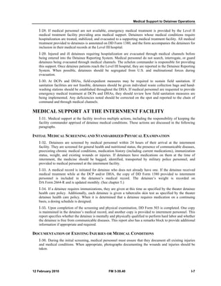 Medical Support to Detainee Operations
12 February 2010 FM 3-39.40 I-7
I-28. If medical personnel are not available, emergency medical treatment is provided by the Level II
medical treatment facility providing area medical support. Detainees whose medical conditions require
hospitalization are treated, stabilized, and evacuated to a supporting medical treatment facility. All medical
treatment provided to detainees is annotated on DD Form 1380, and the form accompanies the detainees for
inclusion in their medical records at the Level III hospital.
I-29. Injured and ill detainees requiring hospitalization are evacuated through medical channels before
being entered into the Detainee Reporting System. Medical personnel do not search, interrogate, or guard
detainees being evacuated through medical channels. The echelon commander is responsible for providing
this support. Once detainee patients reach the Level III hospital, they are reported in the Detainee Reporting
System. When possible, detainees should be segregated from U.S. and multinational forces during
evacuation.
I-30. At DCPs and DHAs, field-expedient measures may be required to sustain field sanitation. If
sanitation facilities are not feasible, detainees should be given individual waste collection bags and hand-
washing stations should be established throughout the DHA. If medical personnel are requested to provide
emergency medical treatment at DCPs and DHAs, they should review how field sanitation measures are
being implemented. Any deficiencies noted should be corrected on the spot and reported to the chain of
command and through medical channels.
MEDICAL SUPPORT AT THE INTERNMENT FACILITY
I-31. Medical support at the facility involves multiple actions, including the responsibility of keeping the
facility commander apprised of detainee medical conditions. These actions are discussed in the following
paragraphs.
INITIAL MEDICAL SCREENING AND STANDARDIZED PHYSICAL EXAMINATION
I-32. Detainees are screened by medical personnel within 24 hours of their arrival at the internment
facility. They are screened for general health and nutritional status, the presence of communicable diseases,
preexisting chronic medical conditions, medication history (including current medications), immunization
status, weight, and existing wounds or injuries. If detainees have medications on them at the time of
internment, the medicine should be bagged, identified, transported by military police personnel, and
provided to medical personnel at the internment facility.
I-33. A medical record is initiated for detainee who does not already have one. If the detainee received
medical treatment while at the DCP and/or DHA, the copy of DD Form 1380 provided to internment
personnel is included in the detainee’s medical record. The detainee’s weight is recorded on
DA Form 2664-R and is updated monthly. (See chapter 5.)
I-34. If a detainee requires immunizations, they are given at this time as specified by the theater detainee
health care policy. Additionally, each detainee is given a tuberculin skin test as specified by the theater
detainee health care policy. When it is determined that a detainee requires medication on a continuing
basis, a dosing schedule is designed.
I-35. Upon completion of the screening and physical examination, DD Form 503 is completed. One copy
is maintained in the detainee’s medical record, and another copy is provided to internment personnel. This
report specifies whether the detainee is mentally and physically qualified to perform hard labor and whether
the detainee is free from communicable diseases. This report also has a remarks block to provide additional
information if appropriate and required.
DOCUMENTATION OF EXISTING INJURIES OR MEDICAL CONDITIONS
I-36. During the initial screening, medical personnel must ensure that they document all existing injuries
and medical conditions. When appropriate, photographs documenting the wounds and injuries should be
taken.
 