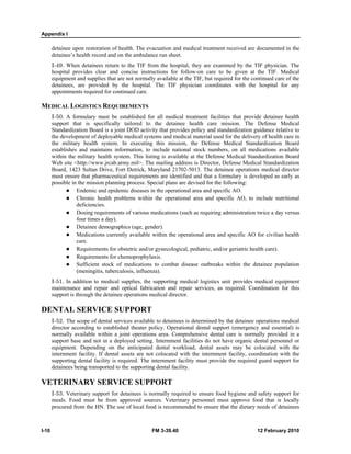 Appendix I
I-10 FM 3-39.40 12 February 2010
detainee upon restoration of health. The evacuation and medical treatment received are documented in the
detainee’s health record and on the ambulance run sheet.
I-49. When detainees return to the TIF from the hospital, they are examined by the TIF physician. The
hospital provides clear and concise instructions for follow-on care to be given at the TIF. Medical
equipment and supplies that are not normally available at the TIF, but required for the continued care of the
detainees, are provided by the hospital. The TIF physician coordinates with the hospital for any
appointments required for continued care.
MEDICAL LOGISTICS REQUIREMENTS
I-50. A formulary must be established for all medical treatment facilities that provide detainee health
support that is specifically tailored to the detainee health care mission. The Defense Medical
Standardization Board is a joint DOD activity that provides policy and standardization guidance relative to
the development of deployable medical systems and medical material used for the delivery of health care in
the military health system. In executing this mission, the Defense Medical Standardization Board
establishes and maintains information, to include national stock numbers, on all medications available
within the military health system. This listing is available at the Defense Medical Standardization Board
Web site <http://www.jrcab.army.mil>. The mailing address is Director, Defense Medical Standardization
Board, 1423 Sultan Drive, Fort Detrick, Maryland 21702-5013. The detainee operations medical director
must ensure that pharmaceutical requirements are identified and that a formulary is developed as early as
possible in the mission planning process. Special plans are devised for the following:
Endemic and epidemic diseases in the operational area and specific AO.
Chronic health problems within the operational area and specific AO, to include nutritional
deficiencies.
Dosing requirements of various medications (such as requiring administration twice a day versus
four times a day).
Detainee demographics (age, gender).
Medications currently available within the operational area and specific AO for civilian health
care.
Requirements for obstetric and/or gynecological, pediatric, and/or geriatric health care).
Requirements for chemoprophylaxis.
Sufficient stock of medications to combat disease outbreaks within the detainee population
(meningitis, tuberculosis, influenza).
I-51. In addition to medical supplies, the supporting medical logistics unit provides medical equipment
maintenance and repair and optical fabrication and repair services, as required. Coordination for this
support is through the detainee operations medical director.
DENTAL SERVICE SUPPORT
I-52. The scope of dental services available to detainees is determined by the detainee operations medical
director according to established theater policy. Operational dental support (emergency and essential) is
normally available within a joint operations area. Comprehensive dental care is normally provided in a
support base and not in a deployed setting. Internment facilities do not have organic dental personnel or
equipment. Depending on the anticipated dental workload, dental assets may be colocated with the
internment facility. If dental assets are not colocated with the internment facility, coordination with the
supporting dental facility is required. The internment facility must provide the required guard support for
detainees being transported to the supporting dental facility.
VETERINARY SERVICE SUPPORT
I-53. Veterinary support for detainees is normally required to ensure food hygiene and safety support for
meals. Food must be from approved sources. Veterinary personnel must approve food that is locally
procured from the HN. The use of local food is recommended to ensure that the dietary needs of detainees
 