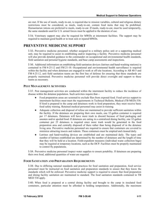 Medical Support to Detainee Operations
12 February 2010 FM 3-39.40 I-11
are met. If the use of meals, ready-to-eat, is required due to mission variables, cultural and religious dietary
restrictions must be considered, as meals, ready-to-eat, contain food items that may be prohibited.
Humanitarian rations are preferred to meals, ready-to-eat. If meals, ready-to-eat, must be used temporarily,
the same standards used for U.S. armed forces must be applied to the duration of use.
I-54. Veterinary support may also be required for MWDs at internment facilities. The support may be
required to maintain good health or to treat sick or injured MWDs.
PREVENTIVE MEDICINE SUPPORT
I-55. Preventive medicine personnel, whether assigned to a military police unit or a supporting medical
unit, may be required to assist in establishing and/or inspecting a facility. Preventive medicine personnel
will also provide detailed guidance to the commander on occupational and environmental health standards,
field sanitation and personal hygiene standards, and base camp assessments and inspections.
I-56. Additional information on establishing field sanitation devices (latrines and hand-washing stations) is
contained in FM 4-25.12 and FM 21-10. Occupational and environmental health surveillance is required
within the facility and when detainees are engaged in work at off-site locations. According to AR 40-5 and
FM 4-25.12, unit field sanitation teams are the first line of defense for ensuring that these standards are
properly maintained. Preventive medicine personnel will provide direct oversight and support to these
teams as necessary.
PEST MANAGEMENT ACTIVITIES
I-57. Pest management activities are conducted within the internment facility to reduce the incidence of
disease within the detainee population. Such activities require that—
Food preparation areas are screened to exclude flies from exposed food. Food service support to
internment facilities must meet the requirements in Technical Bulletin, Medical (TB MED) 530.
If food is prepared in the camp and detainees work in food preparation, they must receive basic
food safety training. Retained medical personnel may assist in training.
Adequate collection and disposal of refuse are maintained to provide sufficient sanitation within
the facility. If the detainees are preparing their own meals, one 32-gallon container is required
per 17 detainees. Detainees will have more trash to discard because of food packaging and
uneaten and/or spoiled food. If detainees are eating in a centralized dining facility, one 32-gallon
container per 25 detainees is required since more trash would be generated in the food
preparation area and centrally disposed of there rather than being disposed of in the detainee
living area. Preventive medicine personnel are required to ensure that containers are covered to
minimize attracting insects and rodents. These containers must be emptied and cleaned daily.
Latrines and hand-washing devices are established and are maintained daily. The types and
number of latrines established are determined by the number of detainees and the length of time
that they will be held at a location. Field-expedient measures (individual waste collection bags)
may be required at temporary locations, such as the DCP. Facilities must be properly maintained
to control fly populations.
I-58. Preventive medicine personnel inspect water supplies to ensure potability. If detainees are preparing
their own food, additional quantities of water are required.
FOOD SANITATION AND PREPARATION REQUIREMENTS
I-59. Due to differing national standards and practices for food sanitation and preparation, food service
personnel must be instructed on food sanitation and preparation standards to ensure that they know the
standards which will be enforced. Preventive medicine support is required to ensure that food preparation
and dining facility sanitation are maintained to standard. The food sanitation standards contained in TB
MED 530 apply.
I-60. When food is prepared at a central dining facility and brought to the camp in insulated food
containers, particular attention must be afforded to holding temperatures. Additionally, the maximum
 