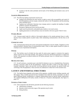 Facility Designs and Sustainment Considerations
12 February 2010 FM 3-39.40 J-9
Located so that the entire perimeter and all parts of the billeting and recreation areas can be
observed.
LIGHTING REQUIREMENTS
J-27. The following lighting requirements must be met:
Lighting must illuminate the entire facility at night to assist in the accountability and control of
the I/R population, prevent escapes, and provide safety to the I/R population and the protecting
and/or guarding forces.
Lighting must sufficiently illuminate inner strategic points to expedite the handling of sudden
problems caused by I/R populations.
Emergency lighting provisions must be provided.
Lights must be protected by unbreakable glass shields or wire mesh screens.
Lighting placement on walls and fences must not interfere with tower guards’ field of vision.
PATROL ROADS
J-28. Construct patrol roads for vehicle or foot patrols adjacent to the outside perimeter fence or walls.
Security forces conduct patrols on patrol roads, while maintaining communications with the force at all
times.
COMMUNICATION
J-29. Communication between the towers and operation headquarters must be reliable. Telephones are the
preferred method. Alternate forms of communication (radio, visual, or audio signals) should be in place as
a backup in case of operational interruptions.
POWER
J-30. The facilities must be divided into four grids for prime power support to minimize the negative
effects of power loss and escape attempts. This requires at least four 28-kilowatt generators to support the
facility. The generators are placed outside the I/R facility perimeter fence in a bermed area to minimize
noise pollution.
RECREATION AREA
J-31. In each enclosure, a recreation area is provided for detainees to use on a scheduled basis. Recreation
provides a necessary outlet for the I/R populations’ energies and offers a break in the daily routine of
extended internment. Sports and activities involving physical activity promote the general health and
well-being of the I/R populations. These activities are conducted on a daily basis in the recreation area.
LAYOUT AND INTERNAL STRUCTURES
J-32. The facility layout depends on the nature of the operation, available terrain, building materials, and
HN support. These variables provide the basic foundation from which the facility commander can add or
delete additional design considerations or engineer enhancements based on specific theater requirements.
The standard 4,000-person I/R facility consists of thirty-two 125-person subcompounds. (See figure J-1,
page J-2.)
INTERNAL STRUCTURES
J-33. Each compound in the I/R facility generally has the following structures:
Administrative buildings.
Barracks (which in the early stages of the operation may be tents).
Dining facilities.
 