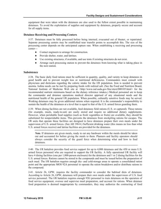 Facility Designs and Sustainment Considerations
12 February 2010 FM 3-39.40 J-11
equipment that were taken with the detainees are also used to the fullest extent possible in maintaining
detainees. To avoid the exploitation of supplies and equipment by detainees, properly secure and account
for all supply items.
Detainee Receiving and Processing Centers
J-37. Detainees must be fully processed before being interned, evacuated out of theater, or repatriated.
Separate processing centers may be established near transfer points to accomplish this. The size of the
processing center depends on the anticipated capture rate. When establishing a receiving and processing
center—
Contact engineers to arrange for construction.
Provide shelter, water, and latrines.
Use existing structures, if available, and use tents if existing structures do not exist.
Arrange each processing station to prevent the detainees from knowing what is taking place in
the next station.
Subsistence
J-38. The basic daily food rations must be sufficient in quantity, quality, and variety to keep detainees in
good health and to prevent weight loss or nutritional deficiencies. Commanders must consult with
physicians and dieticians regarding the caloric intake for the I/R population. Iron is needed to prevent
anemia. Iodine needs can be met by preparing foods with iodized salt. (See the Food and Nutrition Board,
National Institute of Medicine Web site at <http://www.nal.usda.gov/fnic/etext/000105.html> for the
recommended nutrient minimums based on the dietary reference intakes.) Medical personnel are to keep
the commander and detainee operations medical director apprised of any situational needs and the
nutritional health of the general I/R population. When possible, culturally sensitive foods may be served.
Working detainees may be given additional rations when required. It is the commander’s responsibility to
sustain the health of the detainees at a level that is equal to that of the U.S. armed forces guarding them.
J-39. When dining facilities are not available, feed detainees field rations (U.S. or captured). These rations
(for example, meals, ready-to-eat) are easily stored and require no additional dietary supplements.
However, when perishable food supplies (such as fresh vegetables or fruits) are available, they should be
substituted for nonperishable items. This prevents the detainees from stockpiling rations for escapes. The
I/R units that operate these facilities are designed to have detainees prepare their own meals under the
supervision of U.S. armed forces. (See AR 190-8.) Sufficient drinking water (this means no less than what
U.S. armed forces receive) and latrine facilities are provided for the detainees.
Note. If detainees are given meals, ready to eat any hardware within the meals should be taken
out and accounted for before giving the meals to them. Planners and facility operators should
always consider the security of the guard force when determining what and how to feed
detainees.
J-40. The I/R battalion provides food service support for up to 4,000 detainees and the 450 or more U.S.
armed forces personnel who are required to support the I/R facility. A fully operational I/R facility will
have 4 dining facilities (one per 1,000-person enclosure) for the detainees and 1 or 2 dining facilities for the
U.S. armed forces. Rations cannot be stored in the compounds and must be issued before the preparation of
each meal. The I/R battalion requires enough dry- and cold-storage areas to operate a consolidated ration
point and the appropriate MOS 92A personnel to operate the ration breakdown and/or distribute rations to
the compound.
J-41. Article 26, GPW, requires the facility commander to consider the habitual diets of detainees.
According to Article 26, GPW, detainees will prepare their own meals under the supervision of U.S. food
service personnel. The I/R battalion requires enough 92G personnel to train detainees on the operation of
food service equipment, oversee and supervise meal preparation, and account for rations. When detainee
food preparation is deemed inappropriate by commanders, they may authorize the contracting of food
 