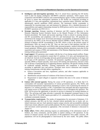 Internment and Resettlement Operations and the Operational Environment
12 February 2010 FM 3-39.40 1-15
Intelligence and interrogation operations. The U.S. armed forces operating the I/R facility
need to plan for human intelligence (HUMINT) collection operations, which require close
cooperation with HUMINT collectors and counterintelligence agents. Further consideration must
be given to ensure that interrogation operations in the facility are conducted according to
applicable U.S. laws and regulations, international laws, operation orders, FRAGOs, and other
operationally specific guidelines (DOD policies). The internment facility commander is
responsible for ensuring proper care and treatment for detainees. (For a detailed discussion of
responsibilities and support relationships dictated by DOD policies and for more information on
HUMINT operations see FM 2-22.3.)
Strategic reporting. Strategic reporting of detainees and DCs requires adherence to the
Detainee Reporting System (formerly known as the Branch Prisoner of War Information
System) procedures. The timely and accurate reporting of data is critical to ensuring detainee
and DC accountability and compliance with U.S. and international laws. I/R operations are
monitored at the strategic level. Overwatch and strategic accountability of detainees and DCs are
exercised by the Office of the Provost Marshal General (OPMG), NDRC Branch. The basic
element of detainee and DC accountability is the ISN, which is used as the primary means of
identification. ISNs are issued at the TIF. They are also used to link detainees and DCs to
biometric data, deoxyribonucleic acid (DNA) data, personal property, medical information, and
issued equipment. Military police commanders conducting detainee operations must plan for the
acquisition and issuance of ISNs and maintenance of the Detainee Reporting System, to include
training military police personnel.
Legal support. I/R operations must comply with the law of war during armed conflicts. Proper
legal support must be considered to ensure that U.S. policies, U.S. laws, and international laws
are observed. Actively involving judge advocate general personnel and expertise at all stages and
in all types of I/R operations is essential. All personnel, regardless of military occupational
specialty (MOS) or branch specialty, must receive I/R training and instruction, relevant to their
role in advance of participating in or supporting detainee operations; I/R-specific training should
be conducted annually thereafter. Training requirements and completion is documented
according to applicable laws and policies. Personnel must receive instruction and complete
training commensurate with their duties, regarding the—
Geneva Conventions and laws, regulations, policies, and other issuances applicable to
detainee operations.
Identification and prevention of violations of the Geneva Conventions.
Requirement to report alleged or suspected violations that arise in the course of detainee
operations.
Liaison with external agencies. During the course of I/R operations, it is likely that U.S.
commanders will encounter representatives of various government agencies, IOs, NGOs, and
international humanitarian organizations attempting to assert a role in protecting the interests of
detainees, U.S. military prisoners, or DCs. Commanders must anticipate that these organizations
will request access to I/R populations and will continue to do so throughout the operation. The
ICRC will be given the opportunity to provide its services to detainees (to include detainees at
TIFs). The servicing staff judge advocate is generally the designated command liaison to the
ICRC. (See FM 27-10.) ICRC reports provided to U.S. commanders will be forwarded through
combatant commander channels.
Transportation requirements. The modes of transportation for movement of detainees, U.S.
military prisoners, and DCs are by foot, wheeled vehicle (preferably bus or truck), rail, air,
inland waterways and sea. Each operation requires unique security and accountability planning
which must closely adhered to and carefully planned. The flow of personnel must be coordinated
with movement control personnel as appropriate. (The movement of detainees is discussed in
chapter 4.)
Public affairs. Public affairs planning requires an understanding of the information needs of
Soldiers, the Army community, and the public in matters relating to I/R operations. In the
interest of national security and the protection of I/R populations from public curiosity, I/R
populations will not be photographed or interviewed by the news media. The public affairs
 