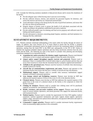 Facility Designs and Sustainment Considerations
12 February 2010 FM 3-39.40 J-13
J-50. Consider the following sanitation standards to help prevent disease and to ensure the cleanliness of
the facility:
Provide adequate space within housing units to prevent overcrowding.
Provide sufficient showers, latrines, and materials for personnel hygiene for detainees, and
ensure that showers and latrines are cleaned and sanitized daily.
Teach individuals working in the dining facility the rules of good food sanitation, and ensure that
the rules are observed and practiced.
Properly dispose of human waste to protect the health of all individuals associated with the
facility according to the guidelines established by preventive medicine.
Provide sufficient potable water for drinking and food service purposes and sufficient water for
bathing and laundry purposes.
Provide information to detainees concerning proper hygiene, sanitation, and food sanitation in a
language that they understand.
SUSTAINMENT REQUIREMENTS
J-51. Planners maintain situational understanding of the needs within the facility through all classes of
supply. In addition, they must forecast 24 to 72 hours ahead to ensure that the facility is properly
maintained. Commanders and planners need to be deeply involved in the sustainment aspects of detention
operations, starting from the initial POC to the DHA and, subsequently, to the TIF or SIF. Failure to
maintain the logistical standards impacts operations and may bring unwelcome attention from the news
media and the ICRC. The following are some of the factors to consider when planning and developing
sustainment standards for an internment facility:
Acquisition law and/or procedures for detainee supply requirements. Planners need detailed
information on how to acquire and maintain supplies to meet the needs of the facility.
Airport and/or seaport throughput capacity (current and projected). Planners need to
determine if there is a standard flow of aircraft and/or ships in a given location and how they can
access those resources to ensure that the internment facility is properly supplied and maintained.
Airfields in the operational area. Planners need the locations of airfields when determining a
suitable location for a facility.
Aircraft line of communications requirements and status. Planners and operators at the
internment facility must ensure that they have visibility of aircraft arriving with detainees.
Multinational support. Planners need to consider what resources multinational support
elements will bring to internment operations.
Area damage control and firefighting resources. Planners must develop an SOP that
addresses the required response of forces in the event of a fire in the detention facility.
Chemical alarms. Planners must develop an SOP that addresses the required response of the
guard force in the event of a chemical attack on the facility or the compound on which the
facility is located.
Clothing for detainees. Planners need to consider how clothing items will be purchased,
supplied, accounted for, and maintained in the facility.
Health, veterinary, and preventive medicine service support. Planners must identify the
status of current medical, optometric, and dental personnel who support the internment facility
and its projected needs.
Medical logistics. Planners need to consider the requirements for Class VIII supplies, medical
equipment, medical equipment maintenance and repair support, dental support, optometric
support, single- and multivision optical lenses fabrication, and spectacle fabrication and repair to
support the I/R population.
Commander’s supply priorities. Planners need to consider internment facility requirements
when recommending supply priorities to the commander.
 