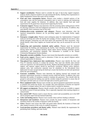 Appendix J
J-14 FM 3-39.40 12 February 2010
Support coordination. Planners need to consider the type of day-to-day support (engineer,
medical, dental, religious) needed to run and maintain the facility. Sending those requirements to
higher headquarters ensures that assets will be available.
Food and water consumption factors. Planners must conduct a detailed analysis of the
consumption rates and the projected consumption rates to assist in ordering and maintaining
food and water supplies for detainees. In addition, they must identify food and water
requirements for the guard force and personnel supporting the facility.
Contractor support. Planners must determine what the screening and/or vetting process will be
for allowing contractors with local indigenous personnel in or near the facility. In addition, they
must identify where contractors may be best used.
Echelons-above-corps sustainment unit adequacy. Planners must determine what the
logistical transportation distances are for providing support to internment facility supply
operations.
Emergency resupply plans. Planners need contingency plans for implementation if logistical
needs are not being met within the facility (for example, if Class I supplies do not arrive). They
should anticipate contracting out with local and/or HN personnel for these necessities. They
should identify where these supplies are located and how they can be accessed for use in the
facility.
Engineering and construction standards and/or policies. Planners need the structural
requirements for building and maintaining the facility. Such structures include guard towers,
fencing and/or barriers, isolation facilities, latrine and/or shower facilities, perimeter security
requirements, and construction standards. This information is available in the Theater
Construction Management System database.
Disposable restraint availability. Planners must ensure that disposable restraints are available.
Food service support. Planners need to determine if there are any special religious and/or
cultural requirements for detainees.
Time-phased force deployment data considerations. Planners must identify the force and
Class IV materials necessary to conduct the mission. They must also identify what external
assets are required to run and maintain the facility. Medical and dental personnel, SJA, chaplain
support, and engineer support should be specifically considered. Military police planners,
engineer units, and construction materials must be scheduled on the time-phased force
deployment list early enough during the build up to ensure that facilities are built and operational
before the start of hostilities.
Generator availability. Planners must determine the lighting (internal and external) and
generator requirements necessary to maintain security within the facility. In addition, they must
determine the number of mechanics needed to maintain the generators. They should walk the
ground in and around the holding area and the corridors along the perimeter to ensure that all
dead space and dark spots are covered with light and covered by guard towers.
Heavy equipment needs. Planners must consider any special equipment requirements necessary
to maintain and sustain the facility. For example, they must determine if trenches are required
for bunkers to mitigate indirect fire and if a latrine trench is needed for detainees.
HN support arrangements. Planners should consider what HN assets are available to support
the facility in terms of food and clothing. This is especially important when meeting religious or
cultural needs.
Key control SOP. Planners need to ensure that key control and accountability are in the SOP
and are properly supervised and checked leadership.
Labor and funding sources. Planners must consider where and how funding is obtained.
Interpreters and translators. Planners must consider the proper number of interpreters and
translators based on the number of detainees within the facility.
Litters. Planners must ensure that SOPs and guard orders identify the locations of litters and
other medical resources in the event of a medical emergency.
Local purchase procedures and theater policy. Planners must identify the requirements for
purchasing food, clothing, and water locally.
 