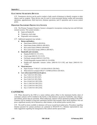 Appendix J
J-18 FM 3-39.40 12 February 2010
ELECTRONIC SEARCHING DEVICES
J-55. Nonintrusive devices can be used to conduct a body search of detainees to identify weapons or other
objects used as weapons. These devices may be used to screen personnel during combat and noncombat
operations, apprehensions, field interviews, detainee operations, and CI operations and at access control
points.
PRISONER TRANSPORT PROTECTIVE SYSTEM
J-56. The Prisoner Transport Protective System is designed to incorporate existing leg irons and full-body
restraint systems. This system includes—
Improved handcuffs.
Temporary cinch strap.
Disposable wrist restraints.
J-57. Additional equipment may include—
Batons and holders.
Patrol baton (9999-01-499-9918).
Patrol baton holder (9999-01-499-9923).
Riot control baton (9999-01-499-9924).
Riot control baton holder (9999-01-499-9927).
Handcuffs and restraints.
Handcuff (8465-01-515-3151).
Cinch strap (8465-01-515-3155).
Full-body restraint (8465-01-514-8739).
Trifold disposable restraint (8465-01-514-8590).
Double-cuff disposable restraint (white [8465-01-515-1158] and black [8465-01-515-
1156]).
Metal detectors.
Super Scanner ™ 0ELZ7 1165180 (6350-01-520-5942).
Metal detector (compact) 0ELZ7 1165900 (6350-01-520-5825).
Law enforcement frisk/search gloves.
Size 7 (8415-01-505-2346).
Size 8 (8415-01-505-2347).
Size 9 (8415-01-505-2348).
Size 10 (8415-01-505-2350).
Size 11 (8415-01-505-2351).
Size 12 (8415-01-505-2352).
Size 13 (8415-01-505-2354).
CANTEENS
J-58. When directed by the CDO or a senior military police officer in the internment facility chain of
command, canteens will be installed in the facility so that detainees can procure foodstuffs, soap, tobacco,
and ordinary articles that are used daily. When authorized, canteens will be operated according to the GPW.
Canteens will be installed in long-term internment facilities that normally intern docile detainees who not
pose a significant security risk to themselves, other inmates, or the military police security force.
J-59. The tariff on items available to detainees will never exceed local market price. Procedures regarding
detainee payment for canteen purchases are contained in DFAS-IN 37-1. Detainee representatives may
make suggestions regarding the management of the canteen and the special fund.
 