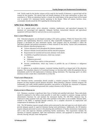 Facility Designs and Sustainment Considerations
12 February 2010 FM 3-39.40 J-19
J-60. Profits made by the facility canteen will be used for the benefit of detainees; a special fund will be
created for this purpose. The special fund will benefit detainees of the same nationalities as those who
contribute to it. When an internment facility is closed, the credit balance of the special fund will be turned
over to another U.S. internment facility operating in the theater. When all canteen facilities close,
commanders should consult the SJA regarding the remaining funds.
SPECIAL PROGRAMS
J-61. As a general policy, active education, visitation, employment, and agricultural programs for
detainees are encouraged and supported. Adequate facilities, instructional material, and agricultural
equipment will be provided for such activities as soon as practical.
EDUCATION PROGRAM
J-62. Education programs are developed according to DA policy guidance. Within the framework of this
guidance and implementing directives issued by other responsible headquarters, a separate education
program is developed for each internment facility. Each program must be developed to reflect the
individual attitudes and political orientations of those interned in that facility. Factors and considerations
that may influence education programs are—
Various education levels throughout the detainee population.
Detainee attitudes toward education and the education program.
Requirements for essential and necessary detainee work details.
Availability of qualified instructors, which may include—
Detainees.
Indigenous personnel.
U.S. armed forces and/or civilian personnel.
Security considerations, which may restrict or prohibit the use of detainees or indigenous
personnel.
J-63. In addition to an academic program, vocational training should be an integral part of the education
program. The immediate objective of vocational training is to develop skills within the population that are
immediately useful for full employment of detainees during internment. The long-range goal is to allow
detainees to learn a trade that is transferable to civilian life.
VISITATION PROGRAM
J-64. Detention facility commanders should consider a visitation program for detainees. A visitation
program can help maintain general detainee discipline. When planning a detainee visitation program, I/R
commanders and staffs should establish procedures and policies to preclude the interaction of detainee
visitors and U.S. or multinational personnel who conduct missions in the I/R facility.
EMPLOYMENT PROGRAM
J-65. Detainees constitute a significant labor force of skilled and unskilled individuals. These individuals
should be employed to the fullest extent possible in work that is needed to construct, manage, perform
administrative functions for, and maintain the internment facility. Per AR 190-8, detainees may be
employed in other essential work only when other qualified civilian labor is not available. Detainee labor,
external to the DOD, is regulated through contracts. For a complete discussion on employment and
compensation for detainees, see AR 190-8.
J-66. The I/R battalion requires enough military police personnel to plan and supervise work details and to
provide adequate guards to supervise detainees during work performance. Additionally, the I/R battalion
requires adequate personnel to assist in the planning and coordination of facility maintenance requirements
and to train and supervise detainees performing facility maintenance. This requirement includes the
operation of engineer equipment, light road maintenance vehicles, and equipment to maintain the road
network, fencing, and gray water management.
 