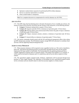 Facility Designs and Sustainment Considerations
12 February 2010 FM 3-39.40 J-21
Spiritual or medical duties required to be performed by RP for fellow detainees.
Service as a prisoner representative or assistant.
Work as detail leaders or interpreters.
Note. For a complete discussion on compensation for work by detainees see AR 190-8.
ADVANCE PAY
J-73. The GPW states that the detaining power will grant all prisoners of war a monthly pay advance, the
amount of which will be fixed by conversion into the currency of the said power, in the following amounts:
Category I. Detainees ranking below sergeant: 8 Swiss francs.
Category II. Sergeants and other NCOs or detainees of equivalent grade: 12 Swiss francs.
Category III. Warrant officers and commissioned officers below the grade of major or detainees
of equivalent grade: 50 Swiss francs.
Category IV. Majors, lieutenant colonels, colonels, or detainees of equivalent rank: 60 Swiss
francs.
Category V. General officers or detainees of equivalent grade: 75 Swiss francs.
J-74. The facility commander should consult with the SJA and financial management officer when setting
up EPW advance pay accounts. The I/R battalion requires enough MOS 44C personnel to coordinate these
activities with the supporting financial management unit.
AGRICULTURAL PROGRAM
J-75. Where practical, detainees will be required to raise vegetables for their use. This work is classified as
paid work. Agricultural and gardening projects are particularly desirable because they provide gainful
employment for large numbers of individuals. The food produced by the gardening projects provides a
valuable supplement to detainee diets at a minimal expense. The produce from gardens is U.S. property. It
will be used for the benefit of detainees and U.S. armed forces and will not be sold or traded in civilian
markets.
J-76. The agricultural supplies required (seeds, fertilizers, implements) will be procured through local
purchase or Army supply channels. The importance of developing an active agricultural program should
not be overlooked, and care should be taken to order the necessary supplies in a timely manner.
 