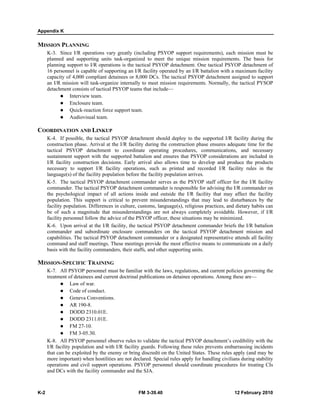 Appendix K
K-2 FM 3-39.40 12 February 2010
MISSION PLANNING
K-3. Since I/R operations vary greatly (including PSYOP support requirements), each mission must be
planned and supporting units task-organized to meet the unique mission requirements. The basis for
planning support to I/R operations is the tactical PSYOP detachment. One tactical PSYOP detachment of
16 personnel is capable of supporting an I/R facility operated by an I/R battalion with a maximum facility
capacity of 4,000 compliant detainees or 8,000 DCs. The tactical PSYOP detachment assigned to support
an I/R mission will task-organize internally to meet mission requirements. Normally, the tactical PYSOP
detachment consists of tactical PSYOP teams that include—
Interview team.
Enclosure team.
Quick-reaction force support team.
Audiovisual team.
COORDINATION AND LINKUP
K-4. If possible, the tactical PSYOP detachment should deploy to the supported I/R facility during the
construction phase. Arrival at the I/R facility during the construction phase ensures adequate time for the
tactical PSYOP detachment to coordinate operating procedures, communications, and necessary
sustainment support with the supported battalion and ensures that PSYOP considerations are included in
I/R facility construction decisions. Early arrival also allows time to develop and produce the products
necessary to support I/R facility operations, such as printed and recorded I/R facility rules in the
language(s) of the facility population before the facility population arrives.
K-5. The tactical PSYOP detachment commander serves as the PSYOP staff officer for the I/R facility
commander. The tactical PSYOP detachment commander is responsible for advising the I/R commander on
the psychological impact of all actions inside and outside the I/R facility that may affect the facility
population. This support is critical to prevent misunderstandings that may lead to disturbances by the
facility population. Differences in culture, customs, language(s), religious practices, and dietary habits can
be of such a magnitude that misunderstandings are not always completely avoidable. However, if I/R
facility personnel follow the advice of the PSYOP officer, these situations may be minimized.
K-6. Upon arrival at the I/R facility, the tactical PSYOP detachment commander briefs the I/R battalion
commander and subordinate enclosure commanders on the tactical PSYOP detachment mission and
capabilities. The tactical PSYOP detachment commander or a designated representative attends all facility
command and staff meetings. These meetings provide the most effective means to communicate on a daily
basis with the facility commanders, their staffs, and other supporting units.
MISSION-SPECIFIC TRAINING
K-7. All PSYOP personnel must be familiar with the laws, regulations, and current policies governing the
treatment of detainees and current doctrinal publications on detainee operations. Among these are—
Law of war.
Code of conduct.
Geneva Conventions.
AR 190-8.
DODD 2310.01E.
DODD 2311.01E.
FM 27-10.
FM 3-05.30.
K-8. All PSYOP personnel observe rules to validate the tactical PSYOP detachment’s credibility with the
I/R facility population and with I/R facility guards. Following these rules prevents embarrassing incidents
that can be exploited by the enemy or bring discredit on the United States. These rules apply (and may be
more important) when hostilities are not declared. Special rules apply for handling civilians during stability
operations and civil support operations. PSYOP personnel should coordinate procedures for treating CIs
and DCs with the facility commander and the SJA.
 