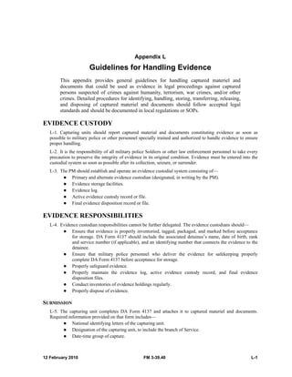 12 February 2010 FM 3-39.40 L-1
Appendix L
Guidelines for Handling Evidence
This appendix provides general guidelines for handling captured materiel and
documents that could be used as evidence in legal proceedings against captured
persons suspected of crimes against humanity, terrorism, war crimes, and/or other
crimes. Detailed procedures for identifying, handling, storing, transferring, releasing,
and disposing of captured materiel and documents should follow accepted legal
standards and should be documented in local regulations or SOPs.
EVIDENCE CUSTODY
L-1. Capturing units should report captured material and documents constituting evidence as soon as
possible to military police or other personnel specially trained and authorized to handle evidence to ensure
proper handling.
L-2. It is the responsibility of all military police Soldiers or other law enforcement personnel to take every
precaution to preserve the integrity of evidence in its original condition. Evidence must be entered into the
custodial system as soon as possible after its collection, seizure, or surrender.
L-3. The PM should establish and operate an evidence custodial system consisting of—
Primary and alternate evidence custodian (designated, in writing by the PM).
Evidence storage facilities.
Evidence log.
Active evidence custody record or file.
Final evidence disposition record or file.
EVIDENCE RESPONSIBILITIES
L-4. Evidence custodian responsibilities cannot be further delegated. The evidence custodians should—
Ensure that evidence is properly inventoried, tagged, packaged, and marked before acceptance
for storage. DA Form 4137 should include the associated detainee’s name, date of birth, rank
and service number (if applicable), and an identifying number that connects the evidence to the
detainee.
Ensure that military police personnel who deliver the evidence for safekeeping properly
complete DA Form 4137 before acceptance for storage.
Properly safeguard evidence.
Properly maintain the evidence log, active evidence custody record, and final evidence
disposition files.
Conduct inventories of evidence holdings regularly.
Properly dispose of evidence.
SUBMISSION
L-5. The capturing unit completes DA Form 4137 and attaches it to captured materiel and documents.
Required information provided on that form includes—
National identifying letters of the capturing unit.
Designation of the capturing unit, to include the branch of Service.
Date-time group of capture.
 