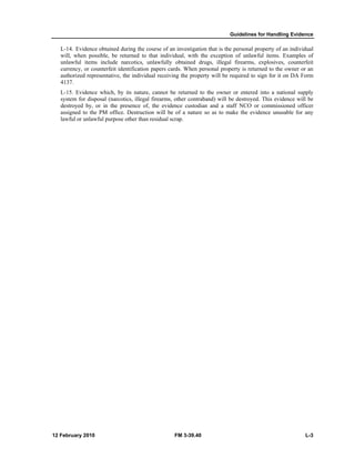 Guidelines for Handling Evidence
12 February 2010 FM 3-39.40 L-3
L-14. Evidence obtained during the course of an investigation that is the personal property of an individual
will, when possible, be returned to that individual, with the exception of unlawful items. Examples of
unlawful items include narcotics, unlawfully obtained drugs, illegal firearms, explosives, counterfeit
currency, or counterfeit identification papers cards. When personal property is returned to the owner or an
authorized representative, the individual receiving the property will be required to sign for it on DA Form
4137.
L-15. Evidence which, by its nature, cannot be returned to the owner or entered into a national supply
system for disposal (narcotics, illegal firearms, other contraband) will be destroyed. This evidence will be
destroyed by, or in the presence of, the evidence custodian and a staff NCO or commissioned officer
assigned to the PM office. Destruction will be of a nature so as to make the evidence unusable for any
lawful or unlawful purpose other than residual scrap.
 