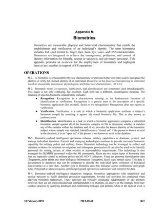 12 February 2010 FM 3-39.40 M-1
Appendix M
Biometrics
Biometrics are measurable physical and behavioral characteristics that enable the
establishment and verification of an individual’s identity. The term biometrics
includes, but is not limited to, finger, face, hand, eye, voice, and DNA characteristics.
Biometrics are integrated to achieve the management, protection, and control of
identity information for friendly, neutral or unknown, and adversary personnel. This
appendix provides an overview for the employment of biometrics and highlights
them as key enablers in support of I/R operations.
OPERATIONS
M-1. A biometric is a measurable physical characteristic or personal behavioral trait used to recognize the
identity or verify the claimed identity of an individual. Biometrics is the process of recognizing an individual
based on measurable anatomical, physiological, and behavioral characteristics. (JP 2-0.)
M-2. Biometric terms (recognition, verification, and identification) are sometimes used interchangeably.
This usage is not only confusing, but incorrect. Each term has a different, unambiguous meaning. The
meaning of specific, biometric-related terms includes:
Recognition. Recognition is a characteristic relating to the fundamental functions of
identification or verification. Recognition is a generic term in the description of a specific
biometric application (for example, facial or iris recognition). Recognition does not equate to
verification.
Verification. Verification is a task in which a biometric application confirms a subject’s
biometric sample by matching it against his stored biometric file. This is also known as
authentication.
Identification. Identification is a task in which a biometric application compares a submitted
biometric sample against all of the biometric samples on file to determine whether it matches
any of the samples within the database and, if so, provides the known identity of the biometric
subject whose sample was matched. Identification is “closed set” if the person is known to exist
in the database; it is an “open set” if the person is not known to exist in the database.
M-3. Biometric-enabled intelligence operations enhance military capabilities to dominate, protect, and
manage individual identities. Current and emerging technologies continue to provide increased biometric
capability for military police and military forces. Biometric technology can be leveraged to collect and
maintain evidence for criminal investigation and subsequent prosecution. It can also be used to for identify
personnel for vetting, access, or other security or accountability requirements. This technology is also
leveraged by HUMINT personnel within the MI community. There are two major types of biometric data
that are especially useful to military police and HUMINT collectors. These are personal identification data
(fingerprint, palm print) and other biological information (voiceprint, facial scan, retinal scan). This data is
documented in databases that can be compared to identify the individual upon collection of biological
data/evidence at a later date. Another type is biometric data that indicates source truthfulness (polygraph
data). Polygraph evidence requires certified polygraph operators to administer and interpret the data.
M-4. Biometric-enabled intelligence operations integrate biometrics applications with operational and
tactical missions to fulfill identified protection requirements. Several key activities are conducted when
applying biometric technology. These activities are typically conducted independently of one another;
however, they are all interconnected and interdependent. For example, an analyst at the strategic level may
conduct analysis by querying databases and establishing linkages and patterns while at the tactical level, a
 