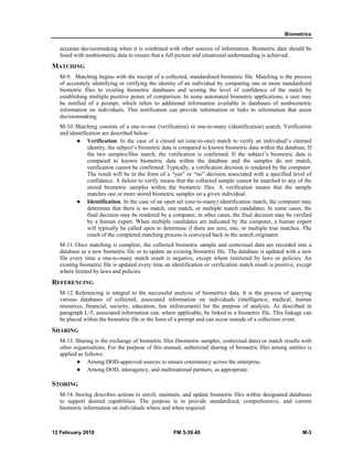 Biometrics
12 February 2010 FM 3-39.40 M-3
accurate decisionmaking when it is combined with other sources of information. Biometric data should be
fused with nonbiometric data to ensure that a full picture and situational understanding is achieved.
MATCHING
M-9. Matching begins with the receipt of a collected, standardized biometric file. Matching is the process
of accurately identifying or verifying the identity of an individual by comparing one or more standardized
biometric files to existing biometric databases and scoring the level of confidence of the match by
establishing multiple positive points of comparison. In some automated biometric applications, a user may
be notified of a prompt, which refers to additional information available in databases of nonbiometric
information on individuals. This notification can provide information or links to information that assist
decisionmaking.
M-10. Matching consists of a one-to-one (verification) or one-to-many (identification) search. Verification
and identification are described below:
Verification. In the case of a closed set (one-to-one) match to verify an individual’s claimed
identity, the subject’s biometric data is compared to known biometric data within the database. If
the two samples/files match, the verification is confirmed. If the subject’s biometric data is
compared to known biometric data within the database and the samples do not match,
verification cannot be confirmed. Typically, a verification decision is rendered by the computer.
The result will be in the form of a “yes” or “no” decision associated with a specified level of
confidence. A failure to verify means that the collected sample cannot be matched to any of the
stored biometric samples within the biometric files. A verification means that the sample
matches one or more stored biometric samples on a given individual.
Identification. In the case of an open set (one-to-many) identification match, the computer may
determine that there is no match, one match, or multiple match candidates. In some cases, the
final decision may be rendered by a computer; in other cases, the final decision may be verified
by a human expert. When multiple candidates are indicated by the computer, a human expert
will typically be called upon to determine if there are zero, one, or multiple true matches. The
result of the completed matching process is conveyed back to the search originator.
M-11. Once matching is complete, the collected biometric sample and contextual data are recorded into a
database as a new biometric file or to update an existing biometric file. The database is updated with a new
file every time a one-to-many match result is negative, except where restricted by laws or policies. An
existing biometric file is updated every time an identification or verification match result is positive, except
where limited by laws and policies.
REFERENCING
M-12. Referencing is integral to the successful analysis of biometrics data. It is the process of querying
various databases of collected, associated information on individuals (intelligence, medical, human
resources, financial, security, education, law enforcement) for the purpose of analysis. As described in
paragraph L-5, associated information can, where applicable, be linked to a biometric file. This linkage can
be placed within the biometric file in the form of a prompt and can occur outside of a collection event.
SHARING
M-13. Sharing is the exchange of biometric files (biometric samples, contextual data) or match results with
other organizations. For the purpose of this manual, authorized sharing of biometric files among entities is
applied as follows:
Among DOD-approved sources to ensure consistency across the enterprise.
Among DOD, interagency, and multinational partners, as appropriate.
STORING
M-14. Storing describes actions to enroll, maintain, and update biometric files within designated databases
to support desired capabilities. The purpose is to provide standardized, comprehensive, and current
biometric information on individuals where and when required.
 