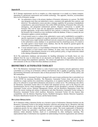 Appendix M
M-4 FM 3-39.40 12 February 2010
M-15. Storage requirements can be as complex as a data megacenter or as simple as a laptop computer,
depending on operational requirements and available technology. This appendix, therefore, accommodates
three levels of biometric storage:
An authoritative source is the primary database of biometric information on a person. The DOD
may designate more than one authoritative source, consistent with applicable laws, policies, and
directives. The authoritative source provides a strategic capability for accessing to standardized,
comprehensive, and current biometric files within DOD and sharing of biometric files with joint,
interagency, and designated multinational partners. Requisite connectivity is needed. All
biometric files will be input into the appropriate authoritative source database at the earliest
possible opportunity, except where limited by laws, policies, or directives. If there is no match,
the biometric file is entered as a new enrollment within the database. If there is a match, the new
information updates a current enrollment.
A local trusted source is a subset of the authoritative source and is established to accomplish a
specific requirement in support of a specific operational mission. The reasons for establishing a
local trusted source might include insufficient network connectivity to provide immediate access
to the authoritative source database or an operational need for closed-loop access. If a match is
not made against a local trusted source database, then the file should be queried against the
authoritative source database for a match.
A local untrusted source is a local database of biometric files that has not been connected with
an authoritative or local trusted source database. In many cases, local untrusted sources are
established for short-duration missions or to satisfy political, policy, or legal restrictions related
to the sharing of biometric information.
M-16. The authoritative databases and procedures for handling information on friendly forces are very
different from the ways in which data on our adversaries are handled. By laws, regulations, and policies,
DOD must manage these populations separately. The context and application of these authoritative sources
and constraints on the use of data from these databases are distinct.
BIOMETRICS AUTOMATED TOOLSET
M-17. The Biometrics Automated Toolset is a suite of peer-to-peer enterprise network applications which
consolidates an evolving set of biometric software and hardware that is capable of capturing, storing, and
disseminating information and biometric data on threat personnel for the CI, HUMINT, military police, and
MI communities.
M-18. The Biometrics Automated Toolset is designed with a peer-to-peer architecture that is networked over
secure TCP/IP for maximum flexibility. The Biometrics Automated Toolset client and server can be
installed on a single machine for a stand-alone configuration, or on separate machines that allow biometrics
data to be collected in several field workstations and stored at a central server. The architecture also allows
for Biometrics Automated Toolset data to be shared with integrated services, such as the Discovery and
Synchronization Service which propagates new and updated records throughout a network of Biometrics
Automated Toolset servers, Detainee Management System, and the Biometrics Registration Center that
allows the remote tracking and setting of registrations and other Biometrics Automated Toolset settings in
Biometrics Automated Toolset client machines. Biometrics Automated Toolset 4.0 also features data
compatibility with the Detainee Reporting System, Handheld Interagency Identity Detection Equipment,
Biometric Identification System for Access, and the human domain.
DETAINEE OPERATIONS
M-19. Detainees within a detention facility are a lucrative source of information. Detention facilities use the
Biometrics Automated Toolset as the primary biometric collection and storage device. Biometrics data that
is captured during collection can be rapidly searched and is continually accessible through an automated
comparison process for new subject data files and access control. The recent employment of Biometrics
Automated Toolset has generated a significant number of reports from information provided by the
detainees within detention facilities, much of it corroborated by other intelligence reporting. This
unprecedented body of information has expanded our understanding of terrorist organizations and continues
 