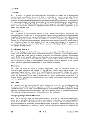 Appendix N
N-2 FM 3-39.40 12 February 2010
Leadership
N-5. The existing HN approach to leadership may need to be adjusted. HN leaders may be appointed and
promoted on the basis of family ties or on the basis of membership in a party or faction, rather than on
demonstrated competence or performance. Leaders may not seek to develop subordinates. The need to ensure
the welfare of subordinates may not be a commonly shared trait. In some cases, leaders enforce the obedience of
their subordinates by pure fear and use their position to exploit them. Positions of power can also lead to
corruption, which may also be affected by local culture. The ultimate goal is to develop leaders at all levels who
possess sound professional standards and appropriate military values, and are selected and promoted on the
basis of competence and merit.
Exercising Power
N-6. The behavior of HN confinement personnel is often a primary cause of public dissatisfaction. The
corrupting influences of power must be prevented. Cultural and ethnic differences within a population may lead
to significant discrimination in the selection of confinement officers, which further contributes to discrimination
against minority groups within the overall body of detainees. In more ideological struggles, the prejudicial
treatment may be manifested against personnel of other political parties, whether in a minority cultural group or
not. Confinement officers who abuse detainees do not win the trust and confidence of the population. A
program of comprehensive confinement officer development requires identifying and addressing biases along
with improper or corrupt practices.
Organizational Structures
N-7. Perhaps the biggest hurdle for U.S. forces to overcome is accepting that the HN may be able to ensure
security using practices that work, but are different from established U.S. practices. The typical American bias
of the “American way is best” must be recognized as unhelpful and continuously addressed. Training teams
must be flexible in their approach and demonstrate the ability to incorporate successful local practices into the
training. While the American relationship between police, customs, and the military works for the United
States, it usually does not work for other nations that have developed differently. Variations in legal systems
must be understood and applied for the training to be useful in each given situation.
RESOURCES
N-8. For the U.S. military, the mission of developing HN personnel, (in this case confinement officers), has
grown to be more than just a task assigned to a few specialists. Training foreign forces is now a core
competency of regular and reserve units of all Services. Multinational partners are often willing to help a nation
fight insurgency by assisting with training HN forces even if they are reluctant to support other needs. Partner
nations may develop joint training teams or assign teams to a specific element of the security force or a
particular specialty. Training resources may be received from a number of organizations and programs, some of
which are highlighted below.
Joint Forces
N-9. Although other Services normally play smaller roles than the Army, they can still make significant
contributions because of their considerable experience in training their counterparts. The Navy, Air Force, and
Marine Corps should be used, when possible, for training their HN counterparts. Standard joint practices should
ensure that the training conducted by all Services is in concert with one another. In the case of confinement
officer training, training teams may consist of trainers from more than one Service.
Interagency/Intergovernmental Resources
N-10. There are many legal restrictions about training nonmilitary forces, and the Department of State normally
has the lead in such efforts. However, there have been occasions when military forces were assigned that
mission by the President. U.S. military forces must be prepared to conduct HN training when required.
Interagency resources can be applied in numerous ways to support the training of HN confinement officers. The
Department of Justice also has the capability of sending corrections specialists overseas to train and advise HN
 