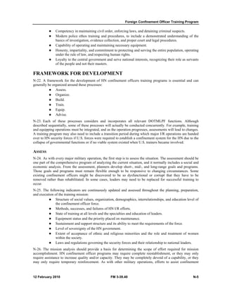 Foreign Confinement Officer Training Program
12 February 2010 FM 3-39.40 N-5
Competency in maintaining civil order, enforcing laws, and detaining criminal suspects.
Modern police ethos training and procedures, to include a demonstrated understanding of the
basics of investigation, evidence collection, and proper court and legal procedures.
Capability of operating and maintaining necessary equipment.
Honesty, impartiality, and commitment to protecting and serving the entire population, operating
under the rule of law, and respecting human rights.
Loyalty to the central government and serve national interests, recognizing their role as servants
of the people and not their masters.
FRAMEWORK FOR DEVELOPMENT
N-22. A framework for the development of HN confinement officers training programs is essential and can
generally be organized around these processes:
Assess.
Organize.
Build.
Train.
Equip.
Advise.
N-23. Each of these processes considers and incorporates all relevant DOTMLPF functions. Although
described sequentially, some of these processes will actually be conducted concurrently. For example, training
and equipping operations must be integrated, and as the operation progresses, assessments will lead to changes.
A training program may also need to include a transition period during which major I/R operations are handed
over to HN security forces if U.S. forces were required to establish a confinement system for the HN due to the
collapse of governmental functions or if no viable system existed when U.S. trainers became involved.
ASSESS
N-24. As with every major military operation, the first step is to assess the situation. The assessment should be
one part of the comprehensive program of analyzing the current situation, and it normally includes a social and
economic analysis. From the assessment, planners develop short-, mid-, and long-range goals and programs.
Those goals and programs must remain flexible enough to be responsive to changing circumstances. Some
existing confinement officers might be discovered to be so dysfunctional or corrupt that they have to be
removed rather than rehabilitated. In some cases, leaders may need to be replaced for successful training to
occur.
N-25. The following indicators are continuously updated and assessed throughout the planning, preparation,
and execution of the training mission:
Structure of social values, organization, demographics, interrelationships, and education level of
the confinement officer force.
Methods, successes, and failures of HN I/R efforts.
State of training at all levels and the specialties and education of leaders.
Equipment status and the priority placed on maintenance.
Sustainment and support structure and its ability to meet the requirements of the force.
Level of sovereignty of the HN government.
Extent of acceptance of ethnic and religious minorities and the role and treatment of women
within the society.
Laws and regulations governing the security forces and their relationship to national leaders.
N-26. The mission analysis should provide a basis for determining the scope of effort required for mission
accomplishment. HN confinement officer programs may require complete reestablishment, or they may only
require assistance to increase quality and/or capacity. They may be completely devoid of a capability, or they
may only require temporary reinforcement. As with other military operations, efforts to assist confinement
 