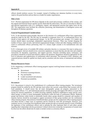 Appendix N
N-6 FM 3-39.40 12 February 2010
officers should reinforce success. For example, instead of building new detention facilities in every town,
improve the good facilities and use them as a model for weaker organizations.
ORGANIZE
N-27. The best organization for HN forces depends on the social and economic conditions of the country, and
the cultural and historical factors and the security threat that the nation faces. The aim is to develop an effective
and efficient organization with a C2, intelligence, logistic, and operational structure that makes sense for the
HN. The organization must facilitate the collection, processing, and dissemination of intelligence across and
throughout all detainee operations.
General Organizational Considerations
N-28. To the maximum extent possible, decisions on the structure of a confinement officer force organization
should be made by the HN. The HN may be amenable to proposals from U.S. or multinational forces, but
should at least approve all organizational designs. As the HN government gets stronger, U.S. leaders and
trainers should expect increasingly independent organizational decisions. These may include changing the
number of forces, types of units, and internal organizational designs. Culture and other shaping conditions may
result in confinement officers performing what U.S. citizens might consider to be nontraditional roles and
missions.
N-29. A thorough review of available HN military and police doctrine is a necessary first step in setting up a
training program. Advisers should review corrections regulations to ensure that they provide clear and complete
instructions for discipline, acquisitions, and support activities. Doctrine (including tactics, techniques, and
procedures) should be reviewed and refined to address I/R operations. Regulations should be appropriate for the
level of education and sophistication of confinement officer personnel. The treatment of DCs, detainees, and
suspected persons should be spelled out clearly and be consistent with the norms of international and military
laws.
Human Resources Issues
N-30. Organizing a confinement officer training program requires resolving human resources issues related to
the areas of—
Recruitment.
Promotion screening/selection.
Pay and benefits.
Leader recruitment and selection.
Personnel accountability.
Recruitment
N-31. Recruitment is critical to the establishment of a confinement officer training program. The recruitment
program should be crafted by the HN and take local culture into account, using themes that resonate with the
local population. It should ensure that all major demographic groups are properly represented in the
confinement officers. U.S. and multinational partners should encourage and support HN efforts to recruit from
among the minority populations. A mobile recruiting capability should be established to target specific areas,
ethnic groups, or tribes to ensure demographic distribution within the body of confinement officers. Moderate
groups and factions within hostile or potentially hostile ethnic groups should be contacted, and members of
minority factions should be encouraged to support recruitment of their group members into the confinement
officer training program. Recruitment of disaffected ethnic groups into the confinement officer training program
will likely become a major issue of contention and be resisted by most HN governments. However, even
moderate success in recruiting from disaffected ethnic groups provides an enormous payoff in terms of building
the legitimacy of the confinement officers and in quieting the often legitimate fears of such ethnic groups
regarding their relationship with the government. Cultural sensitivities toward the incorporation of women must
be observed, but efforts should also be made to include women as correction officers.
 