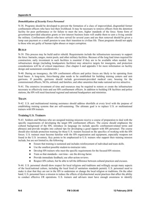 Appendix N
N-8 FM 3-39.40 12 February 2010
Demobilization of Security Force Personnel
N-38. Programs should be developed to prevent the formation of a class of impoverished, disgruntled former
confinement officers who have lost their livelihood. It may be necessary to remove officers from the detention
facility for poor performance or for failure to meet the new, higher standards of the force. Some form of
government-provided education grants or low-interest business loans will enable them to earn a living outside
the military. Confinement officers who have served for several years and are then removed should be given a
lump sum payment or a small pension to ease their transition to civilian life. These programs should not apply
to those who are guilty of human rights abuses or major corruption.
BUILD
N-39. This process may be build and/or rebuild. Requirements include the infrastructure necessary to support
the force: barracks, ranges, motor pools, and other military facilities. Because of the long lead times required for
construction, early investment in such facilities is essential if they are to be available when needed. Any
infrastructure design (including headquarters facilities) may attractive targets for insurgents, and protection
considerations will be of critical importance. (See chapter 6 and appendix I for more information on facility
design and sustainment considerations.)
N-40. During an insurgency, the HN confinement officers and police forces are likely to be operating from
local bases. A long-term, force-basing plan needs to be established for building training centers and unit
garrisons. If possible, garrisons should include government-provided medical care; housing for the
commissioned officers, NCOs, enlisted, and families; and other amenities that make national service attractive.
N-41. The extensive investment of time and resources may be required to restore or create the infrastructure
necessary to effectively train and use HN confinement officers. In addition to building I/R facilities and police
stations, the HN will need functional regional and national headquarters and ministries.
TRAIN
N-42. U.S. and multinational training assistance should address shortfalls at every level with the purpose of
establishing training systems that are self-sustaining. The ultimate goal is to replace U.S. or multinational
trainers with HN trainers.
Training U.S. Trainers
N-43. Soldiers and Marines who are assigned training missions receive a course of preparation to deal with the
specific requirements of developing the target HN confinement officers. The course should emphasize the
cultural background of the HN, introduce its language (to include specific confinement-related terms and
phrases) and provide insights into cultural tips for developing a good rapport with HN personnel. The course
should also include protection training for those U.S. trainers focused on the specifics of working with the HN
forces. U.S. trainees must become familiar with the HN organization and equipment, especially weapons not
found in the U.S. inventory. Key points to be emphasized to U.S. trainers who support their training mission
include, but are not limited to, the following:
Ensure that training is sustained and includes reinforcement of individual and team skills.
Use the smallest possible student-to-instructor ratio.
Develop HN trainers who meet the specific requirements for the focused HN mission.
Train so that standards—not time—are the driving factor.
Provide immediate feedback; use after-action reviews.
Respect HN culture, but be able to tell the difference between cultural practices and excuses.
N-44. U.S. personnel should show respect for local religions and traditions and willingly accept many aspects
of the local/national culture, including the local food (if sanitation standards permit). U.S. personnel need to
make it clear that they are not in the HN to undermine or change the local religion or traditions. On the other
hand, U.S. personnel have a mission to reduce the effects of dysfunctional social practices that affect the ability
to conduct effective I/R operations. U.S. trainers and advisers must have enough awareness to identify
 